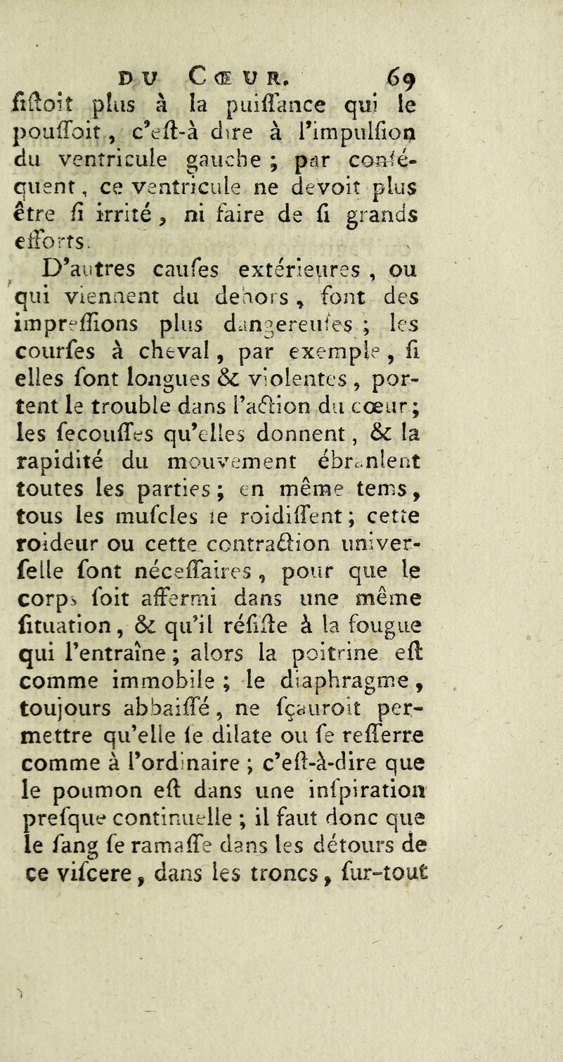 fifioit plus à la piiifl'ance qui le pouffoit, c’eft-à dire à l’impulfioij du ventricule gauche ; par coalé- quent, ce ventricule ne devoiî plus être fl irrité, ni faire de fi grands efforts. D’autres caufes extérieures , ou qui viennent du dehors , font des imprefiions plus dangereuses ; les courfes à cheval, par exemple, fi elles font longues & violentes , por- tent le trouble dans l’aflion du cœur ; les fecouffes qu’elles donnent, & la rapidité du mouvement ébranlent toutes les parties; en même tems, tous les mufcles le roidiffent; cette roideur ou cette, contraâion univer- felle font néceffaires, pour que le corps foit affermi dans une même fituation, & qu’il réfifie à la fougue qui l’entraîne ; alors la poitrine eft comme immobile; le diaphragme, toujours abbaiffé, ne fçauroit per- mettre qu’elle le dilate ou fe refferre comme à l’ordinaire ; c’eft-à-dire que le poumon eft dans une infplration prefque continuelle ; il faut donc que le fang fe ramaffe dans les détours de ce vifcere, dans les troncs, fur-tout