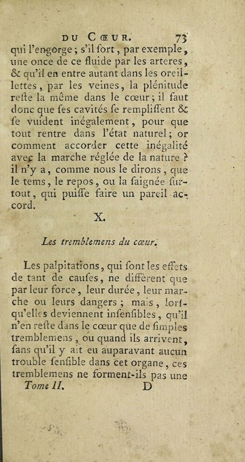 DU Cœur. 75 qui l’er^gôrge ; s’il fort, par exemple, une once de ce fluide par les arteres , & qu’il en entre autant dans les oreil- lettes , par les veines, la plénitude relie la même dans le cœur; i! faut donc que fes cavités fe remplilTent & fe vuident inégalement, pour que tout rentre dans l’état naturel ; or comment accorder cette inégalité avec la marche réglée de la nature } il n’y a, comme nous le dirons , que le tems, le repos, ou la faignée fur- tout, qui puilfe faire un pareil ac- cord. X. Les mmbUmens du cœur. Les palpitations, qui font les effets de tant de caufes, ne diffèrent que par leur force, leur durée, leur mar- che ou leurs dangers ; mais , lorl- qu’elles deviennent infenfibles , qu’il n’en relie dans le cœur que de Amples tremblemeas , ou quand ils arrivent, fans qu’il y ait eu auparavant aucun trouble fenfible dans cet organe , ces tremblemeiis ne forment-ils pas une Tome U, D