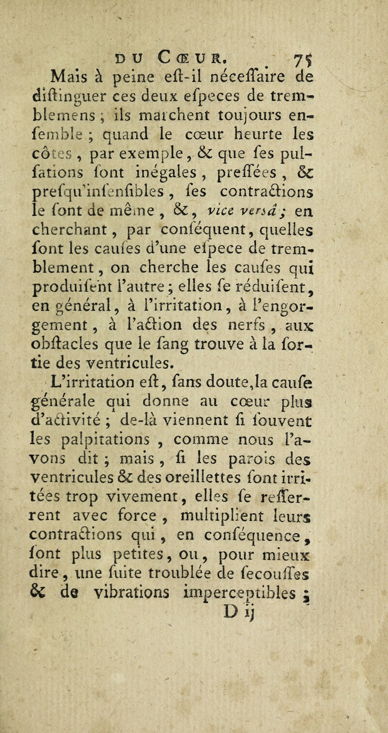 D U C (E U R. / 7Ç Mais à peine eft-il néeeffaire de diftingvier ces deux efpeces de trem- blemens i ils marchent toujours en- femble ; quand le cœur heurte les côtes , par exemple, & que fes pul- fations font inégales , preffées , & prefqu’infenlibles , fes contrarions le font de même , Sc, via vtnâ ; en cherchant, par conféquent, quelles font les cailles d’une efpece de trem- blement , on cherche les caufes qui produlfent l’autre; elles fe réduifent, en général, à l’irritation, à l’engor- gement , à l’arion des nerfs , aux obftacles que le fang trouve à la for- tie des ventricules. L’irritation eft, fans doute,la caufe générale qui donne au cœur plus d’aélivité ; de-Ià viennent fi fouvent les palpitations , comme nous l’a- vons dit ; mais , fi les parois des ventricules & des oreillettes font irri- tées trop vivement, elles fe refi^er- rent avec force , multiplient leurs contrarions qui, en conféquence, font plus petites, ou, pour mieux dire, une fuite troublée de fecoufles & de vibrations imperceptibles ;