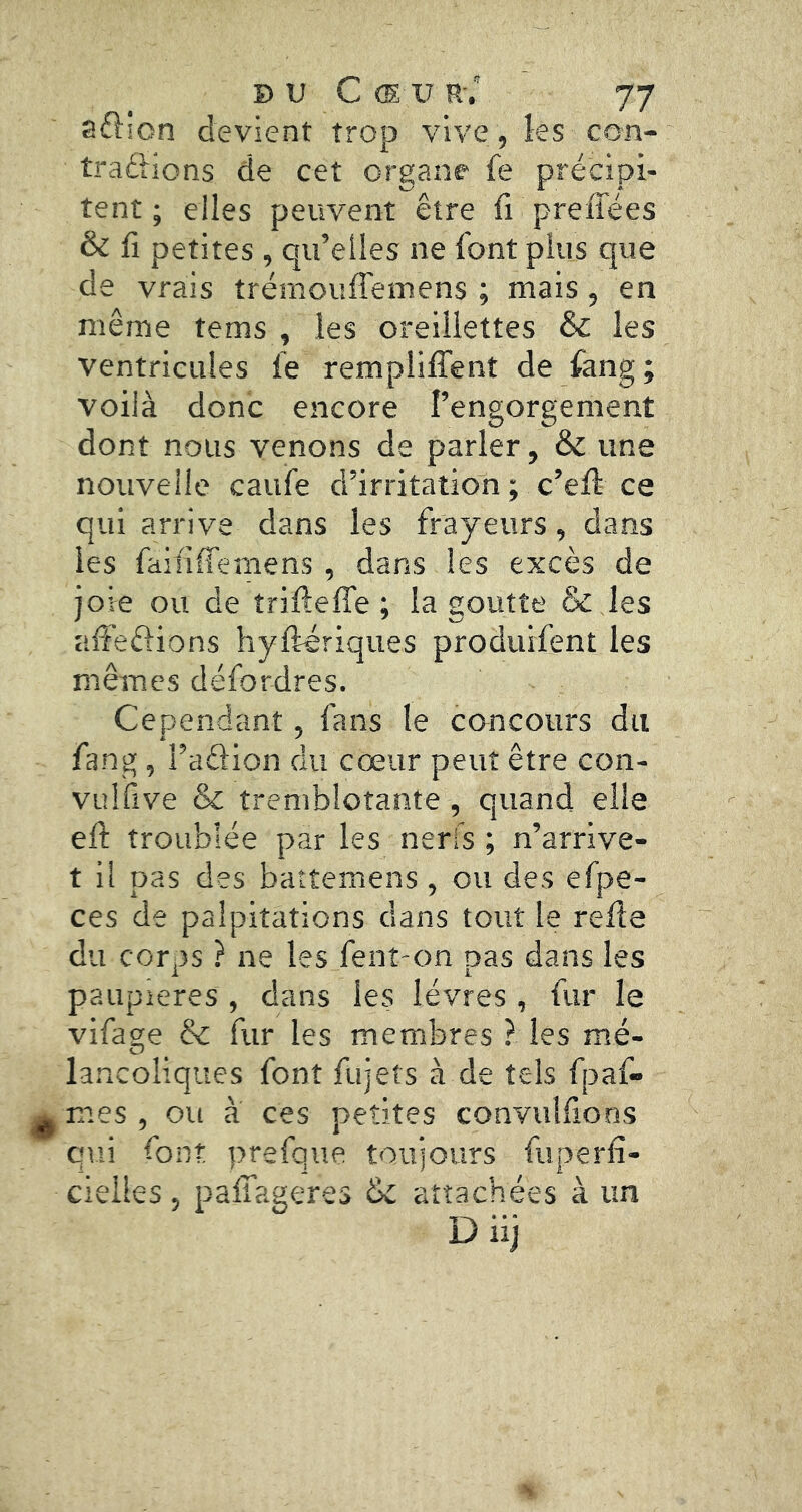 aftion devient trop vive , les con- trarions de cet organe fe précipi- tent ; elles peuvent être fi preffées & fi petites, qu’elles ne font plus que de vrais trémouffemens ; mais, en même tems , les oreillettes & les ventricules fe remplilTent de fang ; voilà donc encore l’engorgement dont nous venons de parler, & une nouvelle caufe d’irritation ; c’eft ce qui arrive dans les frayeurs, dans les faififTemens , dans les excès de joie ou de îrifteffe ; la goutte & ,Ies affeftions hyfteriques produifent les mêmes défordres. Cependant, fans le concours du fang , l’arion du cœur peut être con- vulfive & tremblotante, quand elle efl: troublée par les nerfs ; n’arrive- t il pas des battemens, ou des êfpe- ces de palpitations dans tout le refie du corps ? ne les fent-on pas dans les paupières , dans les lèvres , fur le vifage & fur les membres ? les mé- lancoliques font fujets à de tels fpaf- mes , ou à ces petites convuîfions qui font prefque toujours fuperfi- cielles , pafifageres attachées à un Diij