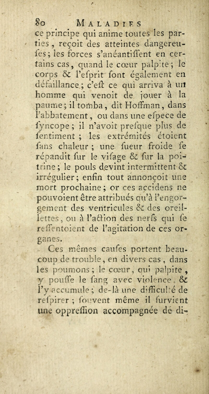 ce principe qui anime toutes les par- ties , reçoit des atteintes dangereii- fes ; les forces s’anéantiffent en cer- tains cas, quand le cœur palpite ; le corps ik l’erprirront également en défaillance ; c’elf ce qui arriva à un homme qui venoit de jouer à la paume; il tomba , dit Hoffman, dans Fabbatement, ou dans une efpece de fyncope ; il n’avoit prefque plus de fentiment ; les extrémités étoient fans chaleur ; une fueur froide fe répandit fur le vifage & far la poi- trine; le pouls devint intermittent & irrégulier; enfin tout annonçoit une mort prochaine; or ces açcidens ne poiivoient être attribués qu’à l’engor- gement des ventricules & des oreil- lettes , ou à l’adlion des nerfs qui le reffentoient de l’agitation de ces or- ganes. Ces mêmes caufes portent beau- coup de trouble, en divers cas , dans les poumons; le cœur, qui palpite, y pouffe le fang avec violence. & l’y accumule; de-là une difHcubéde refpirer ; fouvent même il furvient une oppreffion accompagnée dé di-