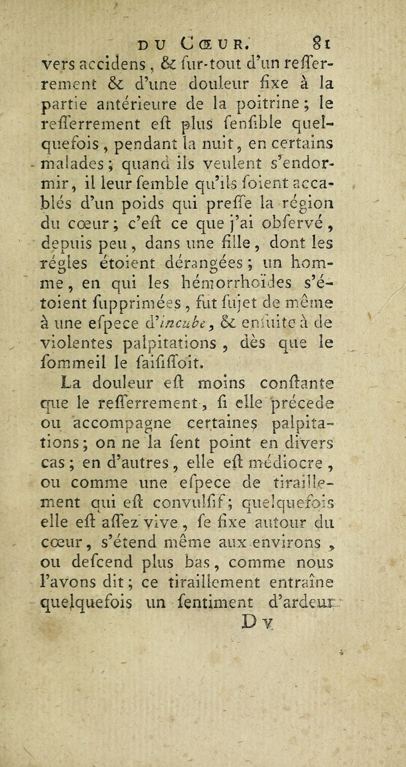 vers accidens , & fur-tout d’un reffer- rement & d’une douleur fixe à la partie antérieure de la poitrine ; le refferrement efl: plus fenfible quel- quefois , pendant la nuit, en certains malades ^ quand iis veulent s’^eiidor- mir, il leur femble qu’ils foient acca- blés d’un poids qui preffe la région du cœur ; c’efi: ce que j’ai obfervé, depuis peu , dans une fille, dont les régies étoient dérangées ; un hom- me , en qui les hémorrhoïdes s’é- toient fupprimées, fut fujet de même à une efpece & enfuite à de violentes palpitations , dès que le fommeil le faififfoit. La douleur eft moins confiante que le refferrement , fi elle précédé ou accompagne certaine^ palpita- tions; on ne la fent point en divers cas; en d’autres, elle eft médiocre , ou comme une efpece de tiraille- ment qui efi convuîfif ; quelquefois elle efi affez vive, fe fixe autour du cœur, s’étend même aux environs ou defcend plus bas, comme nous l’avons dit ; ce tiraillement entraîne quelquefois un fentiment d’ardeur Dv