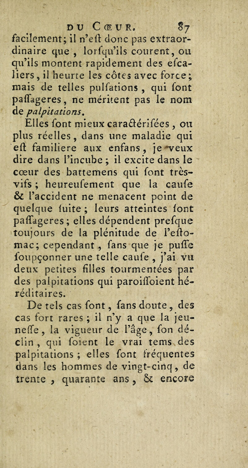 DU Cœur. S7 facilement; il n’eft donc pas extraor- dinaire cjue , lorfqu’ils courent, ou qu’ils montent rapidement des efca- liers, il heurte les côtes avec force; mais de telles pulfations , qui font paflageres, ne méritent pas le nom de palpitations. Elles font mieux caraâérifées , ou plus réelles, dans une maladie qui eft familière aux enfans, je'^eux dire dans l’incube ; il excite dans le cœur des battemens qui font très- vifs ; heureufement que la caufe & l’accident ne menacent point de quelque fuite ; leurs atteintes font paflageres ; elles dépendent prefque toujours de la plénitude de l’eflo- mac; cependant, fans que je pufTe foupçonner une telle caufe , j’ai vu deux petites filles tourmentées par des palpitations qui paroiflbient hé- réditaires. De tels cas font, fans doute, des cas fort rares ; il n’y a que la jeu- nefife, la vigueur de l’âge , fon dé- clin , qui foient le vrai tems des palpitations ; elles font fréquentes dans les hommes de vingt-cinq, de trente , quarante ans, Ôc encore