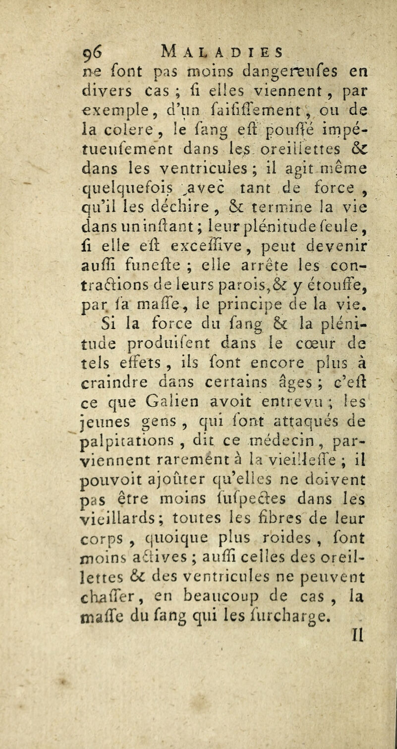 ne font pas moins dangereiifes en divers cas ; fi eiies viennent, par exemple, d’un faififi’ement, ovi de la cblere, le fang eft pouffé irnpé- tueufement dans les'oreillettes & dans les ventricules ; il agit même quelquefois ,avec tant de force , qu’il les déchire, & termine la vie dans un inftant ; leur plénitude feule, fi elle efl: excefîive, peut devenir aiifli funefte ; elle arrête les con- trarions de leurs parois,& y étoufFe, par fa maffe, le principe de la vie. Si la force du fang & la pléni- tude produifent dans le cœur de tels effets, ils font encore plus à craindre dans certains âges ; c’efi: ce que Galien avoit entrevu ; les jeunes gens , qui font attaqués de palpitations , dit ce médecin, par- viennent rarement à la vieÜleffe ; il pouvoit ajouter qu’elles ne doivent pas être moins fufpecfes dans les vieillards; toutes les fibres de leur corps , quoique plus roides , font moins aéiives ; auffi celles des oreil- lettes &C des ventricules ne peuvent chaffer, en beaucoup de cas , la maffe du fang qui les fiircharge. II