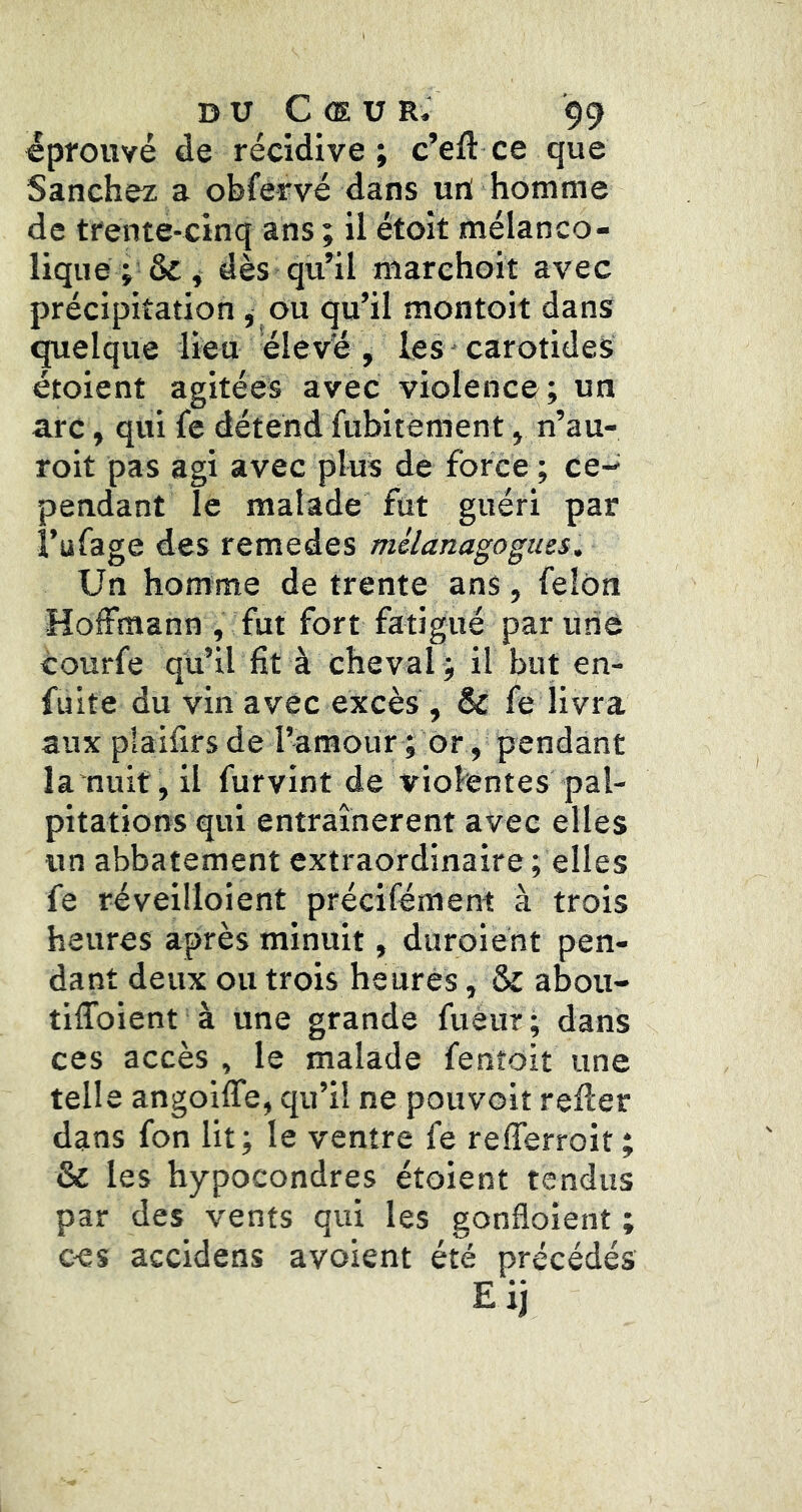 éprouvé de récidive ; c’eft ce que Sanchez a obfetvé dans uri homme de trente-cinq ans ; il étoît mélanco- lique j&j dès qu’il marehoit avec précipitation ^ ou qu’il montoit dans quelque lieu élevé , les * carotides étoient agitées avec violence; un arc, qui le détend fubitèment, n’au- roit pas agi avec plus de force ; ce- pendant le malade fut guéri par t’ufage des remedes mélanagogms. Un homme de trente ans, félon Hoffmann , fut fort fatigué par une courfe qu’il fit à cheval ; il but en- füite du vin avec excès , & fe livra aux plaifirs de ramour ; or, pendant la nuif, il furvint de violentes pal- pitations qui entraînèrent avec elles un abbatement extraordinaire; elles fe réveilloient précifément à trois heures après minuit, duroiént pen- dant deux ou trois heures, & abou- tiffoient à une grande fuéur ; dans ces accès , le malade fenroit une telle angoiffe, qu’il ne pouvoit refier dans fon lit; le ventre fe refferroit; & les hypocondres étoient tendus par des vents qui les gonfloient ; ces accidens avoient été précédés Eij