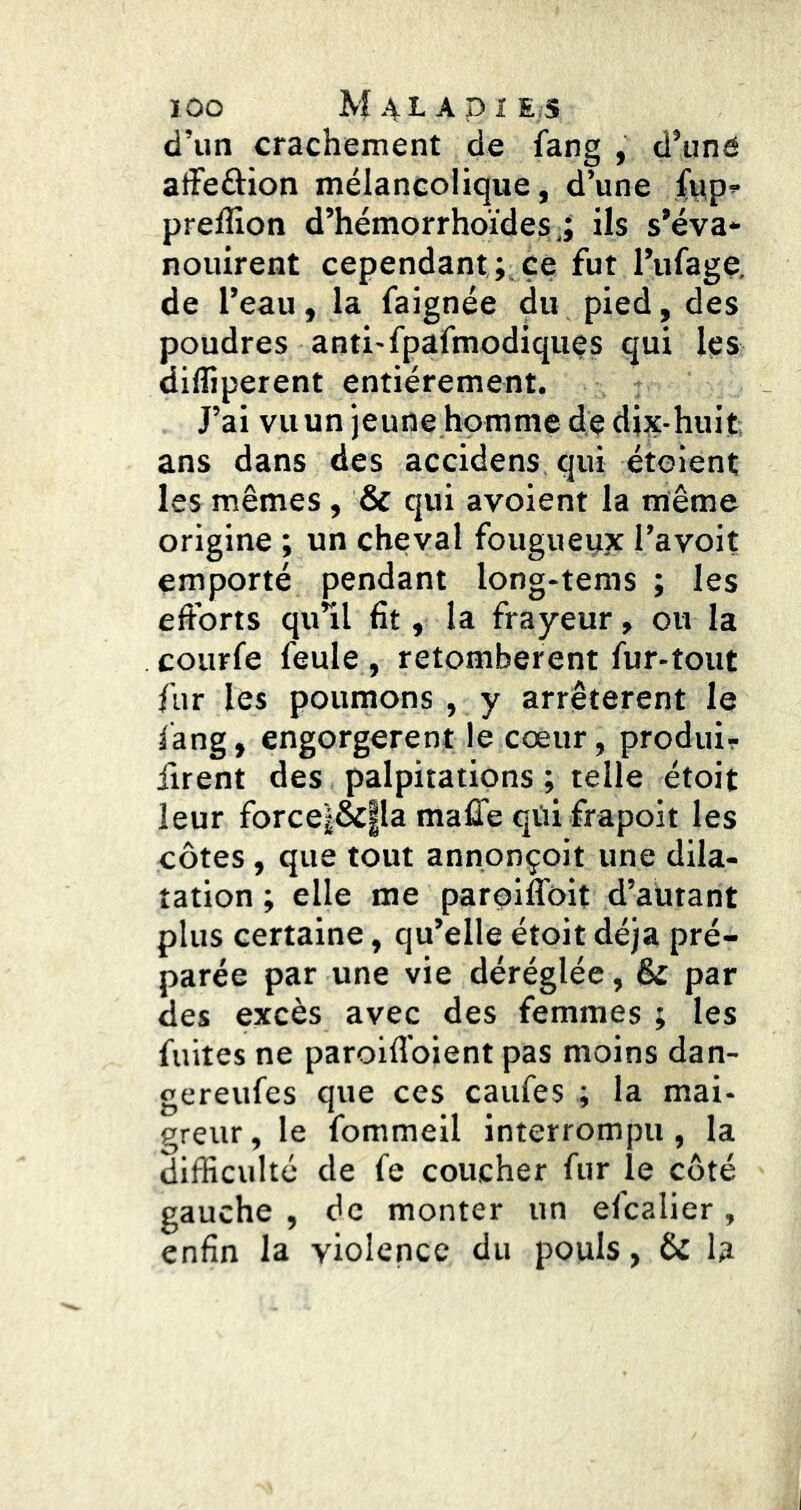 ÏOO M4LAPIE;S d’un crachement de fang , d’iiné alFeâion mélancolique, d’une {^p’• prelîion d’hémorrhoïdesils s’éva* nouirent cependant; ce fut l’ufage. de l’eau, la faignée du pied, des poudres anti-fpafmodiquçs qui les difliperent entièrement. J’ai vu un jeune homme de dix-huit ans dans des accidens, qui étoient les mêmes , & qui avoient la même origine ; un cheval fougueyx l’avoit emporté pendant long-tems ; les efforts qu’il fît, la frayeur, ou la courfe feule , retombèrent fur-tout fur les poumons , y arrêtèrent le fang, engorgèrent le cœur, produi- firent des palpitations ; telle étoit leur force|&|la malTe qtii frapoit les côtes, que tout annonçoit une dila- tation ; elle me paroiffoit d’autant plus certaine, qu’elle étoit déjà pré- parée par une vie déréglée, & par des excès avec des femmes ; les fuites ne paroiffoient pas moins dan- gereufes que ces caufes ; la mai- greur , le fommeil Interrompu , la difficulté de fe coucher fur le côté gauche , de monter un efcalier, enfin la violence du pouls, & la