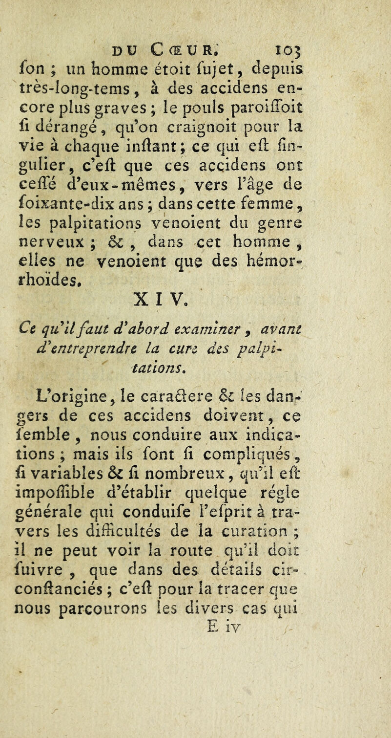 DU Cœur. 105 fon ; un homme étoit fujet, depuis très-long-tems, à des accidens en- core plus graves ; le pouls paroiffoit fl dérangé, qu’on craignoit pour la vie à chaque inftant; ce qui efl fin- gulier, c’eft que ces accidens ont cefle d’eux-mêmes, vers l’âge de foixante-dix ans ; dans cette femme, les palpitations vênoient du genre nerveux ; & , dans cet homme , elles ne venoient que des hémor- rhoïdes, XIV. Ce qu'il faut d'abord examiner , avant d'entreprendre la cure des palpi- tations. L’origine, le caradere & les dan- gers de ces accidens doivent, ce femble , nous conduire aux indica- tions ; mais ils font il compliqués, li variables & li nombreux, qu’il eft impoflible d’établir quelque régie générale qui conduife l’efprit à tra- vers les difficultés de la curation ; il ne peut voir la route qu’il doit fuivre , que dans des détails cir- confîanciés ; c’eft pour la tracer que nous parcourons les divers cas qui E iv