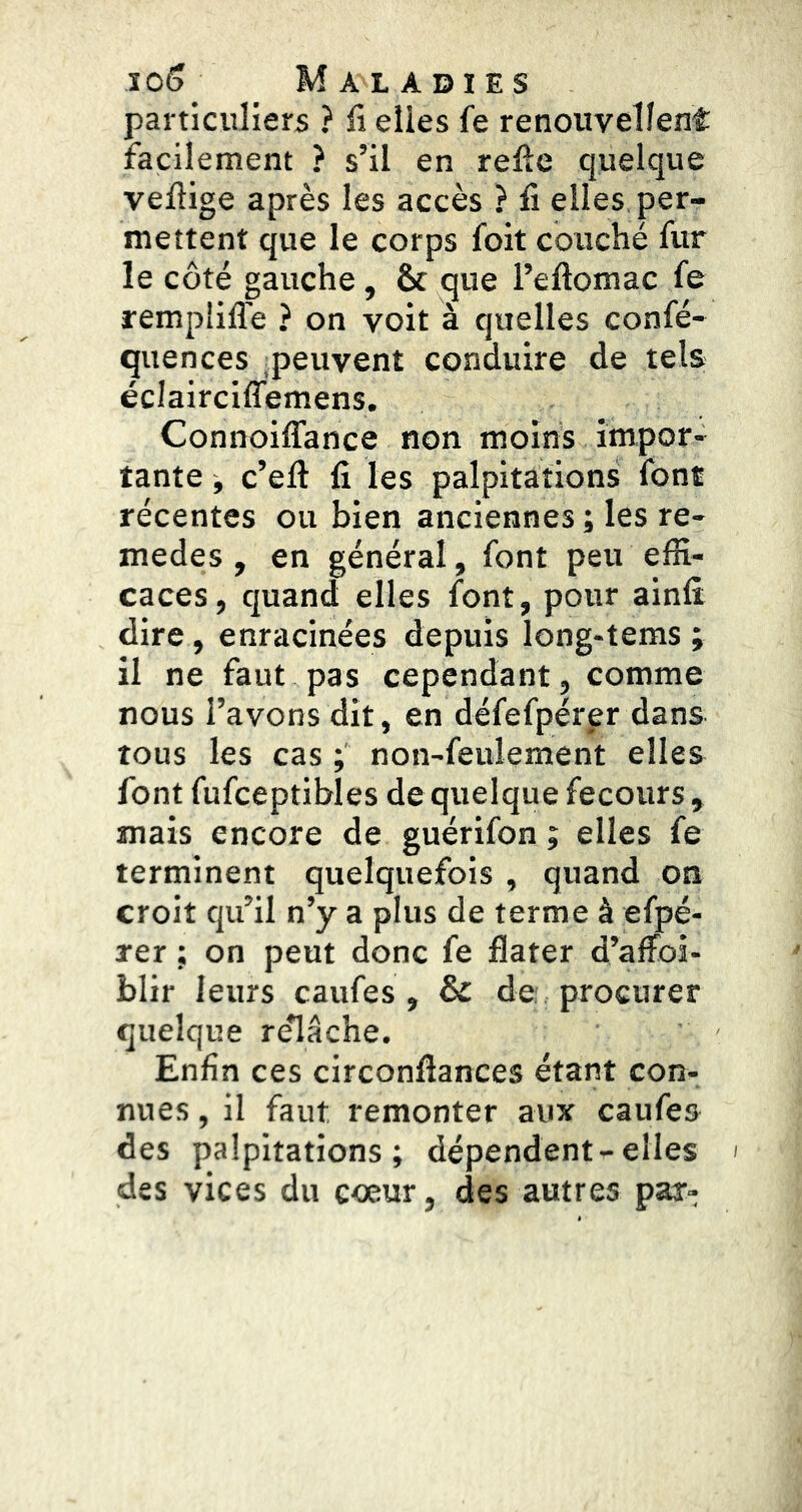 particuliers ? li elles fe renouvellent facilement ? s’il en relie quelque vellige après les accès ? li elles per- mettent que le corps foit couché fur le côté gauche, & que i’eftomac fe rempiilTe ? on voit à quelles confé- quences peuvent conduire de tels éclairciffemens. Connoiffance non moins impor- tante j c’ell fi les palpitations font récentes ou bien anciennes ; les re- medes , en général, font peu effi- caces, quand elles font, pour ainfi dire, enracinées depuis long-tems ; il ne faut pas cependant, comme nous l’avons dit, en défefpérpr dans tous les cas ; non-feulement elles font fufceptibles de quelque fecours , mais encore de guérifon ; elles fe terminent quelquefois , quand on croit qu’il n’y a plus de terme à efpé- rer ; on peut donc fe flater d’alFoi- blir leurs caufes , & de procurer quelque renâche. Enfin ces circonflances étant con- nues , il faut remonter aux caufes des palpitations; dépendent-elles > des vices du cœur, des autres par-