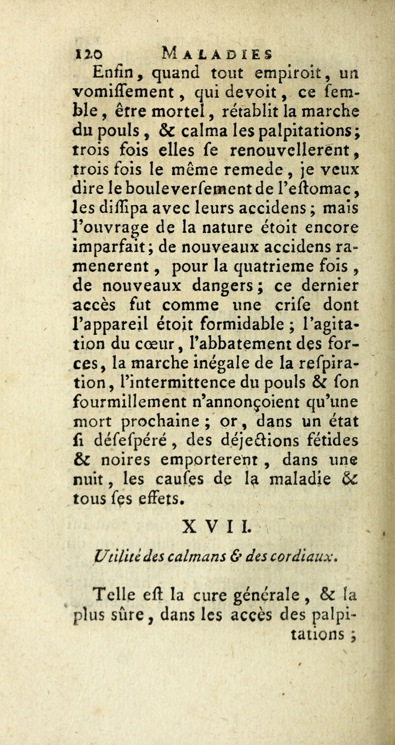 Enfin, quand tout empiroit, un vomiflement, qui devoit, ce fem- ble, être mortel, rétablit la marche du pouls, & calma les palpitations; trois fois elles fe renouvcllerènt, trois fois le même remede, je veux dire le boule verfement de l’eftomac, les diflipa avec leurs accidens ; mais l’ouvrage de la nature étoit encore imparfait; de nouveaux accidens ra- menèrent , pour la quatrième fois , de nouveaux dangers ; ce dernier accès fut comme une crife dont l’appareil étojt formidable ; l’agita- tion du cœur, l’abbatement des for- ces, la marche inégale de la refpira- tion, l’intermittence du pouls & fon fourmillement n’annonçoient qu’une mort prochaine ; or, dans un état fl défefpéré, des déjeftions fétides & noires emporteront, dans une nuit, les caufes de la maladie (k. tous fçs effets. XVII. Uùlitc des caïmans & des cordiaux. Telle eft la cure générale, & la plus sûre, dans les accès des palpi- tations ;