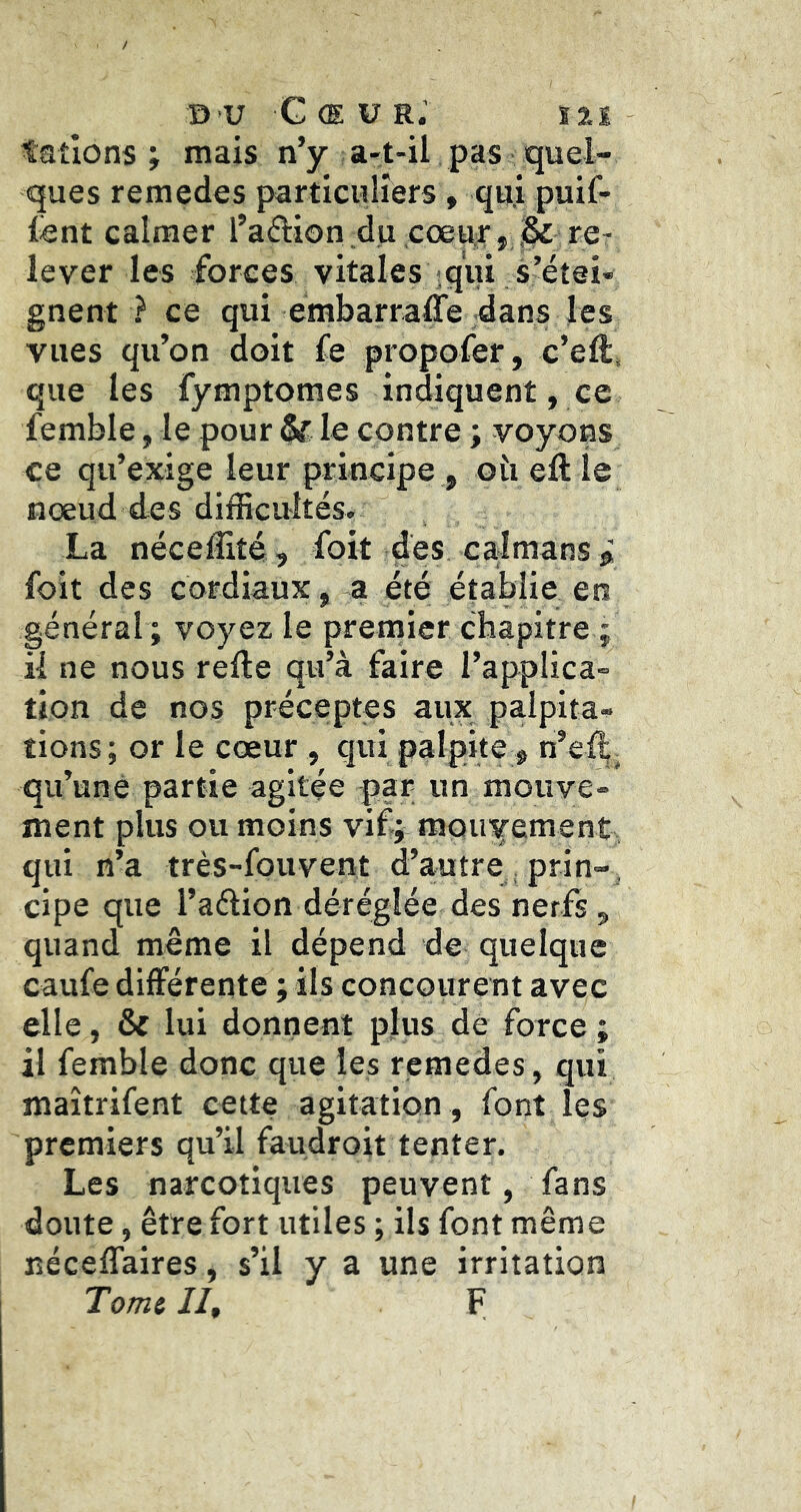 talions J mais n’y a-t-il pas quel- ques remedes particuliers, qui puif- lent calmer l’aâiion du coeur,JÎ re- lever les forces vitales iqui s’étei- gnent ? ce qui embarraffe dans les vues qu’on doit fe propofer, c’eft* que les fymptomes indiquent, ce femble, le pour & le contre ; voyons ce qu’exige leur principe , oîi eft le nœud des difficultés. La néceffité, foit des caïmans® foit des cordiaux, a été établie en général ; voyez le premier chapitre ; il ne nous refte qu’à faire l’applica- tion de nos préceptes aux palpita- tions; or le cœur, qiti palpite , n’eil;^ qu’une partie agitée par un mouve- ment plus ou moins vif; mouyement qui n’a très-fouvent d’autre , prin- , cipe que l’aélion déréglée des nerfs, quand même il dépend de quelque caufe différente ; ils concourent avec elle, & lui donnent plus dé force ; il femble donc que les remedes , qui maîtrifent cette agitation , font les premiers qu’il faudroit tenter. Les narcotiques peuvent, fans doute, être fort utiles ; ils font même néceffaires, s’il y a une irritation Tomi lit F