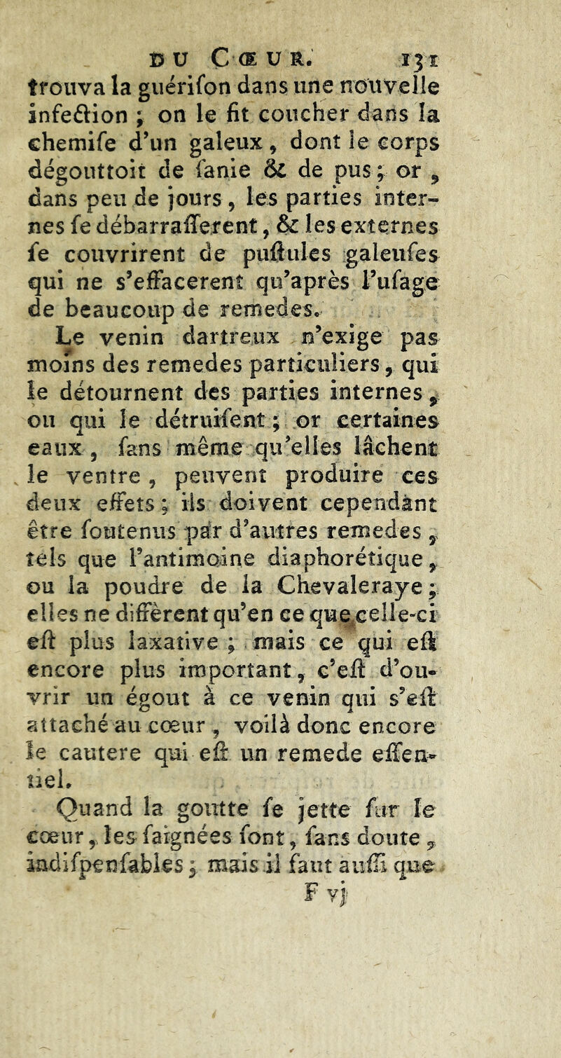 trouva la guérifon dans une nouvelle infeâion ; on le fit coucher dans la chemife d’un galeux, dont le corps dégouttoit de i'anie & de pus> or , dans peu de jours, les parties inter- nes fe débarraflerent, & les externes fe couvrirent de puftules -galeures qui ne s’effacèrent qu’après rufage de beaucoup de remedes» Le venin dartreux n’exige pas moins des remedes particuliers, qui le détournent des parties internes ^ ou qui le detruifent i or certaines eaux , fans même qu’elles lâchent le ventre, peuvent produire ces deux effets ; ils doivent cependànt être foutenus për d’autres remedes tels que l’antimoine diaphorétique, ou la poudre de la Chevaleraye ; elles ne diffèrent qu’en ce qme^eelle-ci eft plus laxative ; mais ce qui eft encore plus important, c’eft d’ou- vrir un égout à ce venin qui s’eff attaché au cœur, voilà donc encore ïe cautere qui efi: un remede effen- îiel. Quand la goutte fe jette fur le cœur, les fargnées font, fans doute , iadifpenfabies 3 mais il faut aufii que F yj;