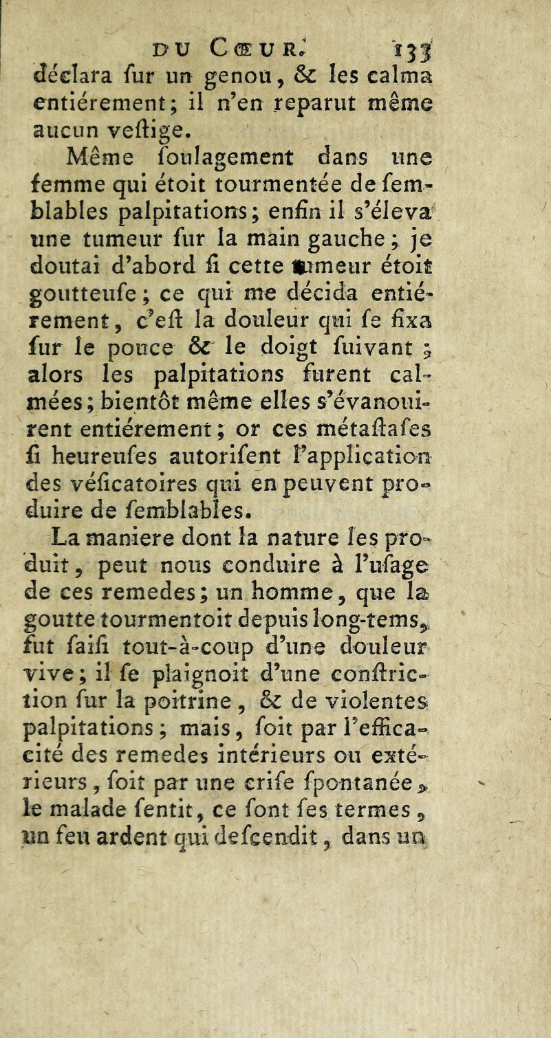 DU Cœur.' îjI déclara fur un genou, & les calma entièrement; il n’en reparut même aucun vertige. Même foiilagement dans une femme qui étoit tourmentée de fem- blables palpitations; enfin il s’éleva une tumeur fur la main gauche ; je doutai d’abord fi cette itimeur étoit goutteufe ; ce qui me décida entiè- rement, c’eft la douleur qui fe fixa fur le pouce & le doigt fuivant 3 alors les palpitations furent cal- mées ; bientôt même elles s’évanoui- rent entièrement ; or ces métaftafes fi heureufes autorifent l’application des véficatoires qui en peuvent pro- duire de femblabîes. La maniéré dont la nature les pro- duit , peut nous conduire à ruîage de ces remedes; un homme, que la goutte tourmentoit depuis îong-tems,, fut faifî touî-à-coup d’une douleur vive ; il fe plaignoit d’une conrtric- lion fur la poitrine, & de violentes palpitations ; mais, foit par l’effica- cité des remedes intérieurs ou exté- rieurs , foit par une erife fpontanée > le malade fentit, ce font fes termes, un feu ardent qui defeendit, dans un