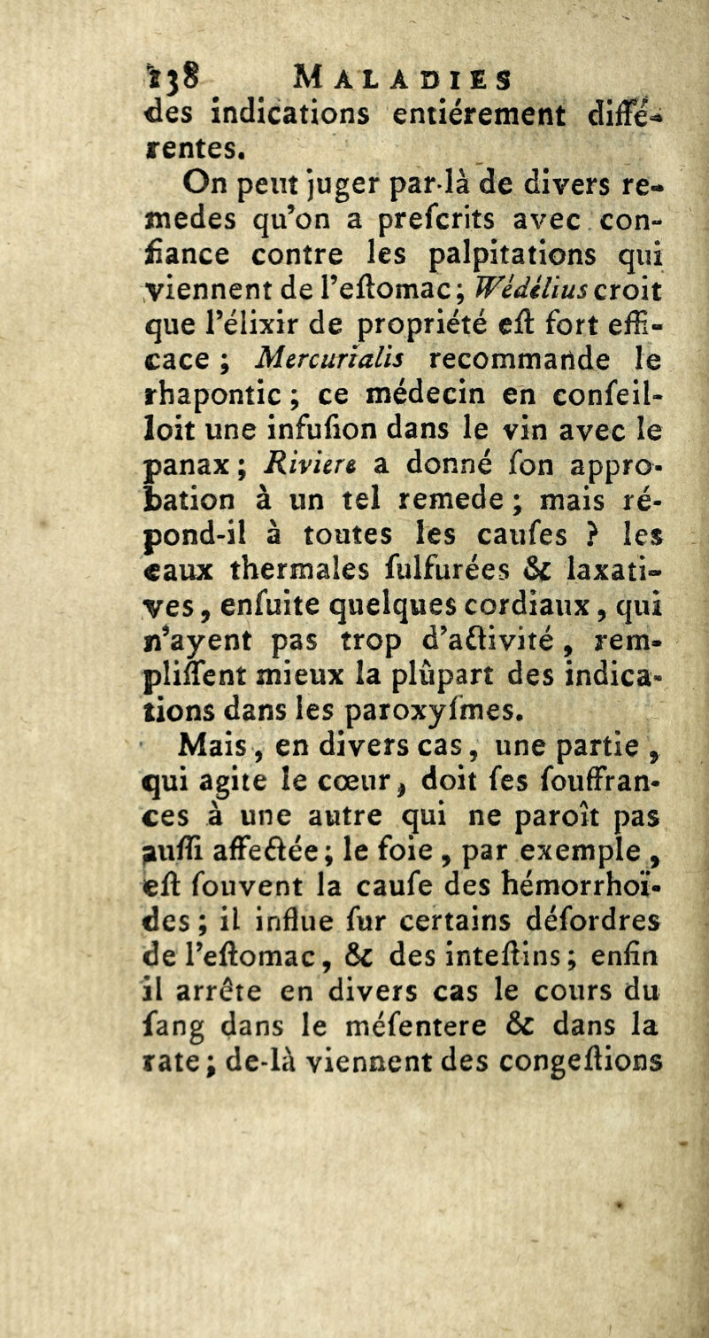 des indications entièrement diffé» rentes. On peut juger par la de divers re- medes qu’on a prefcrits avec con- fiance contre les palpitations qui viennent de l’eftomac; Wédélius croît que l’élixir de propriété elî fort effi- cace ; Mtrcurtalis recommande le rbapontic ; ce médecin en eonfeil- loit une infulion dans le vin avec le panax ; Riviere a donné fon appro- bation à un tel remede ; mais ré- pond-il à toutes les caufes ? les eaux thermales fulfurées &c laxati- ves , enfuite quelques cordiaux, qui n’ayent pas trop d’aftivité, rem- pliffient mieux la plûpart des indica- tions dans les paroxyfmes. Mais, en divers cas, une partie , qui agite le cœur, doit fes fouffran- ces à une autre qui ne paroit pas ^ufli affeéiée; le foie, par exemple , ell: fou vent la caufe des hémorrhoï- des ; il indue fur certains défordres deTeftomac, ôc desinteffiins; enfin il arrête en divers cas le cours du fang dans le méfentere & dans la rate ; de-là viennent des congédions
