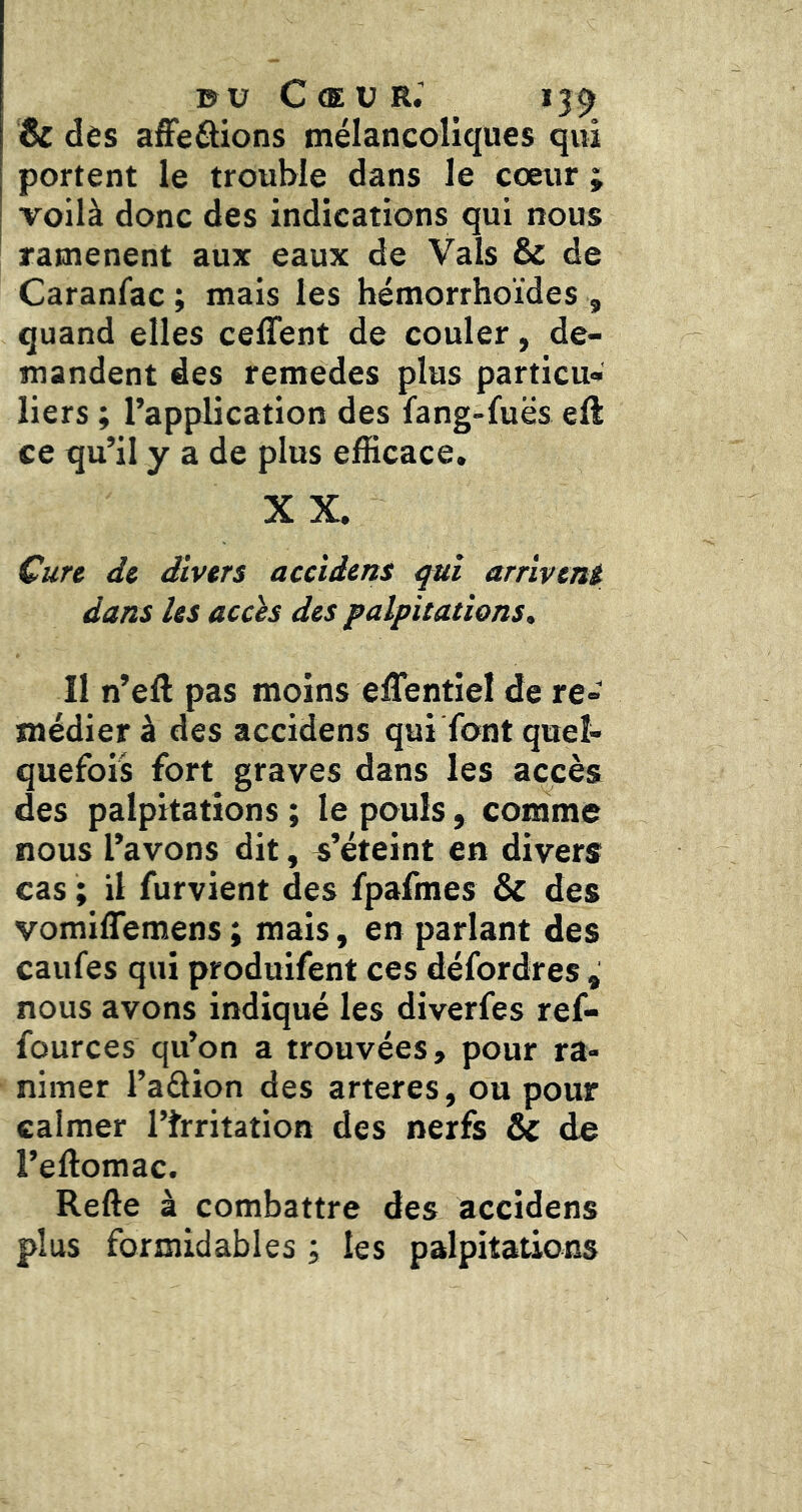 Bc dès affieâions mélancoliques qui portent le trouble dans le cœur ; voilà donc des indications qui nous ramènent aux eaux de Vais & de Caranfac ; mais les hémorrhoïdes , quand elles cefTent de couler, de- mandent des remedes plus particu- liers ; l’application des fang-fuës eft ce qu’il y a de plus efficace, XX. Cure de divers accidens qui arrivent dans les acch des palpitations^ Il n’eft pas moins eflentiel de re- médier à des accidens qui font quel- quefois fort graves dans les accès des palpitations ; le pouls, comme nous l’avons dit, s’éteint en divers cas ; il furvient des fpafmes & des vomiffemens ; mais, en parlant des caufes qui produifent ces défordres ^ nous avons indiqué les diverfes ref- fources qu’on a trouvées, pour ra- nimer l’adion des arteres, ou pour calmer l’frritation des nerfs & de l’eftomac. Refte à combattre des accidens plus formidables ; les palpitations