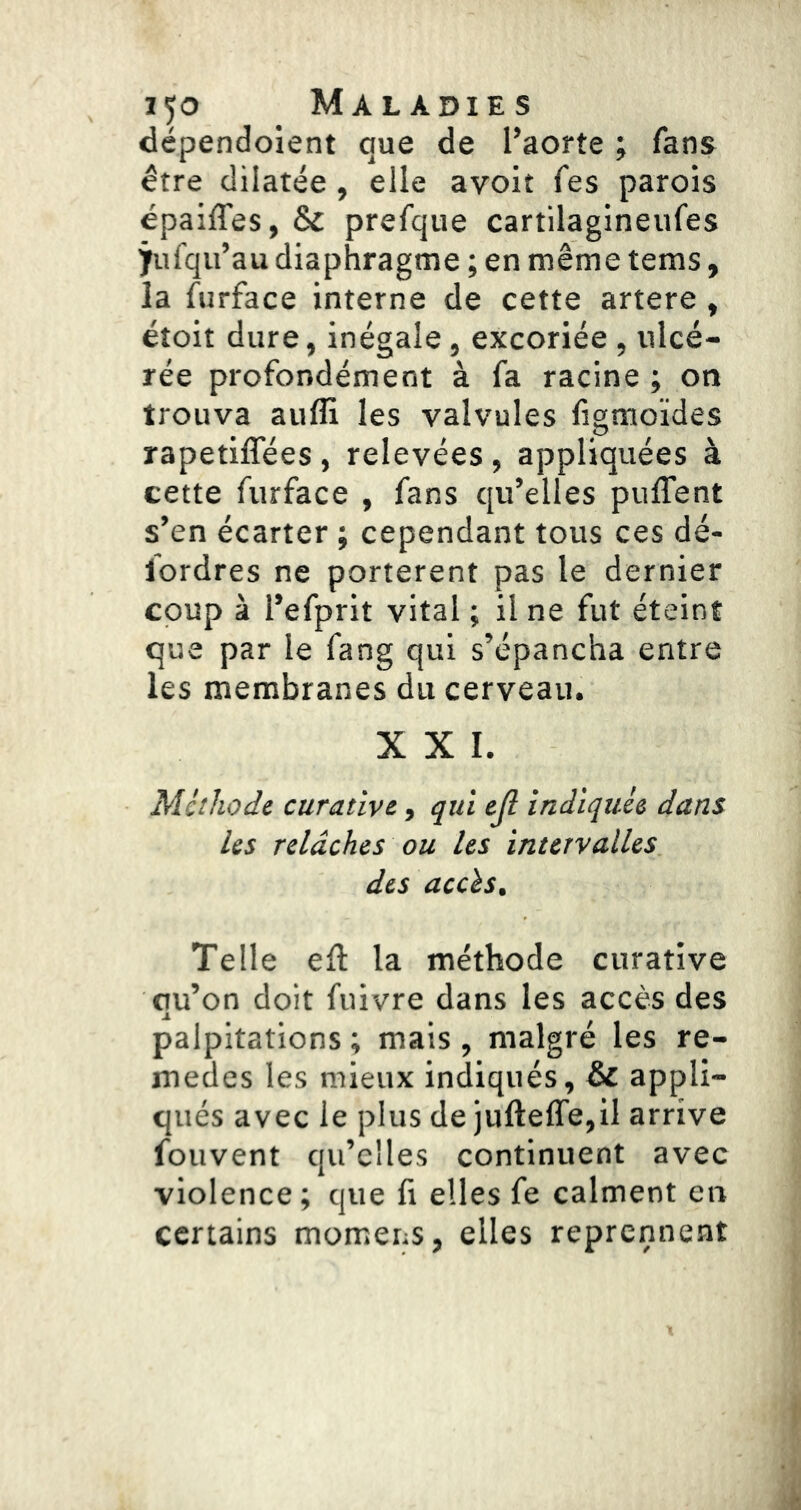 dépendoient que de l’aorte ; fans être dilatée , elle avoit fes parois épaiffes, & prefque cartilagineufes iufqu’au diaphragme ; en même tems, la furface interne de cette artere, étoit dure, inégale, excoriée , ulcé- rée profondément à fa racine ; on trouva auffi les valvules ligmoides rapetiflees, relevées, appliquées à cette furface , fans qu’elles puffent s’en écarter ; cependant tous ces dé- fordres ne portèrent pas le dernier coup à l’efprit vital ; il ne fut éteint que par le fang qui s’épancha entre les membranes du cerveau. XXL Mcthode curative, qui ejl indiquée dans les relâches ou les intervalles des accès. Telle eft la méthode curative qu’on doit fuivre dans les accès des palpitations ; mais , malgré les re- medes les mieux indiqués, & appli- qués avec le plus de jufteffe,il arrive fouvent qu’elles continuent avec violence; que fi elles fe calment en certains momens, elles reprennent