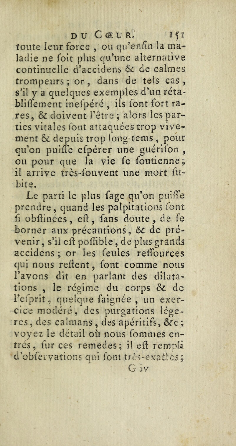 D U C (E U R. I 5 I toute leur force , ou qu’enfîn la ma- ladie ne foit plus qu’une alternative continuelle d’accidens & de calmes trompeurs ; or, dans de tels cas , s’il y a quelques exemples d’un réta- blilTement inefpéré , ils font fort ra- res , & doivent l’être ; alors les par- ties vitales font attaquées trop vive- ment & depuis trop long-tems , pour qu’on puiffe efpérer une guérifon , ou pour que la vie fe foutienne; il arrive très-fouvent une mort fu~ bite. Le parti le plus fage qu’on puiffe prendre, quand les palpitations font fl obflinées, eft, fans doute, de fe borner aux précautions, & de pré- venir, s’il eft poffible, de plus grands accidens ; or les feules reiTources qui nous relient, font comme nous l’avons dit en parlant des dilata- tions , le régime du corps & de l’efprit, quelque faignée , un exer- cice modéré, des purgations légè- res, des caïmans, des apéritifs, voyez le détail où nous fommes en- trés, fur ces remedes; i! ell rempli d’obfervations qui font très-er^adcs; G IV