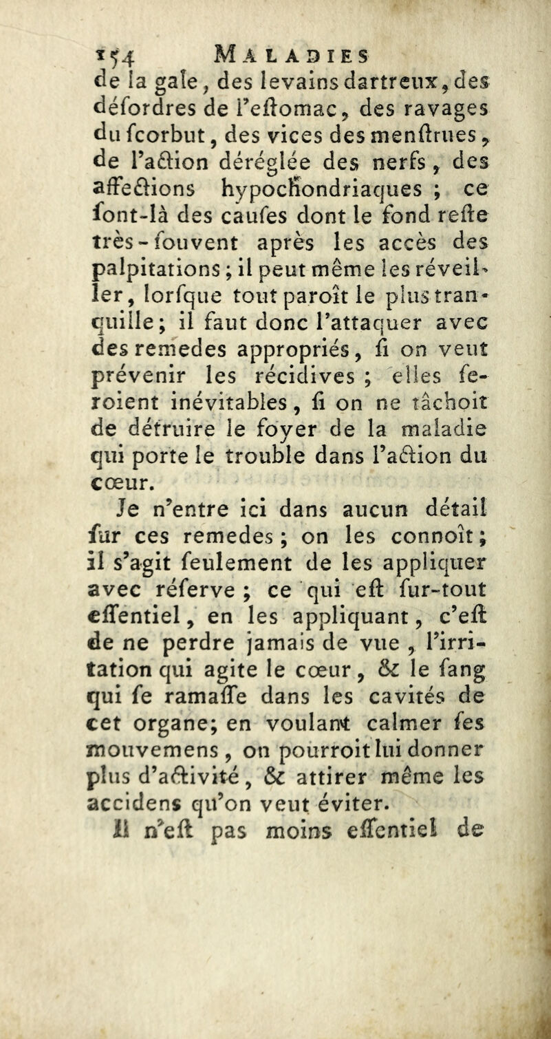 de la gale, des levains dartreux, des défordres de i’eftomac, des ravages du fcorbut, des vices des menftrues ^ de l’aâion déréglée des nerfs ^ des afFeéiions hypocfiondriacjues ; ce font-Ià des caufes dont le fond refte très-foiivent après les accès des palpitations ; il peut même les réveil» 1er, lorfque toutparoîtle plus tran- quille; il faut donc l’attaquer avec desremedes appropriés, û on veut prévenir les récidives ; elles fe- roient inévitables, fi on ne tâchoit de détruire le foyer de la maladie qui porte le trouble dans l’aélion du cœur. Je n’entre ici dans aucun détail fur ces remedes ; on les connoît; il s’agit feulement de les appliquer avec réferve ; ce qui efl: fur-tout cfifentiel, en les appliquant, c’ell de ne perdre jamais de vue , l’irri- tation qui agite le cœur, & le fang qui fe ramaffe dans les cavités de cet organe; en voulant calmer fes mouvemens , on pourroit lui donner plus d’aftivité, & attirer même les accidens qu’on veut éviter. il n’efl pas moins eflcntiel de