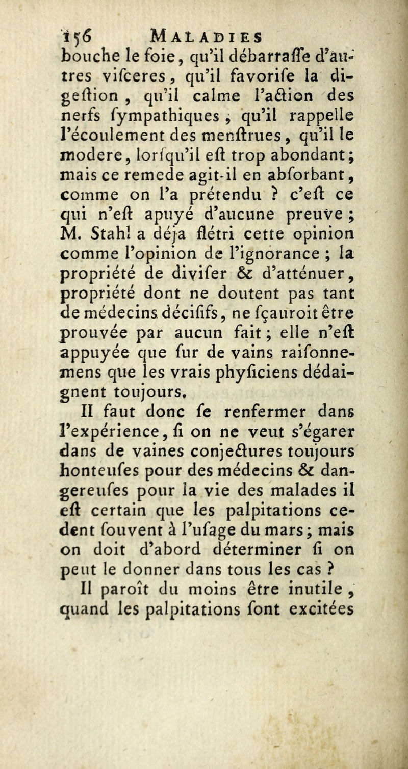 bouche le foie, qu’il débarrafle d’âii- tres vifceres, qu’il favorife la di- geftion , qu’il calme l’aftion des nerfs fympathiques , qu’il rappelle l’écoulement des menftrues, qu’il le modéré, lorlqu’il eft trop abondant; mais ce remede agit-il en abforbant, comme on l’a prétendu ? c’efl; ce cjui n’eft apuyé d’aucune preuve ; M. Stahl a déjà flétri cette opinion comme l’opinion de l’ignorance ; la propriété de diyifer & d’atténuer, propriété dont ne doutent pas tant de médecins décififs, ne fçauroit être prouvée par aucun fait ; elle n’eft appuyée que fur de vains raifonne- mens que les vrais phyficiens dédai- gnent toujours. II faut donc fe renfermer dans l’expérience, ft on ne veut s’égarer dans de vaines conjeâures toujours honteufes pour des médecins & dan- gereufes pour la vie des malades il eft certain que les palpitations cè- dent fouvent à l’ufage du mars ; mais on doit d’abord déterminer fi on peut le donner dans tous les cas ? Il paroît du moins être inutile , quand les palpitations font excitées