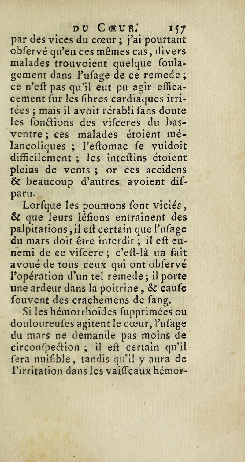 par des vices du cœur ; j’ai pourtant obfervé qu’en ces mêmes cas, divers malades trouvoient quelque foula- gement dans l’ufage de ce remede ; ce n’eft pas qu’il eut pu agir elBca- cement fur les fibres cardiaques irri- tées ; mais il avoit rétabli fans doute les fondions des vifceres du bas- ventre; ces malades étoient mé- lancoliques ; l’eftomac fe vuidoit difficilement ; les inteflins étoient pleins de vents ; or ces accidens & beaucoup d’autres avoient dif- parii. Lorfque les poumons font viciés, & que leurs léfions entraînent des palpitations, il efl certain que l’ufage du mars doit être interdit ; il efl en- nemi de ce vifcere ; c’eft-Ià un fait avoué de tous ceux qui ont obfervé l’opération d’un tel remede; il porte une ardeur dans la poitrine, & caufe fouvent des crachemens de fang. Si les hémorrhoïdes fupprimées ou douloureufes agitent le cœur, î’ufage du mars ne demande pas moins de circonfpeélion ; il eft certain qu’il fera nuifible, tandis qu’il y aura de l’irritation dans les vaifTeaux hémor-