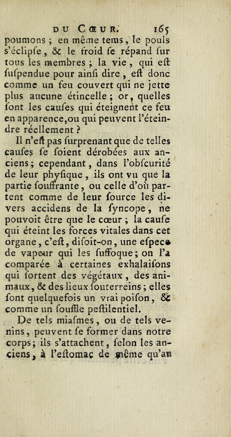 poumons ; en même teras, le pouls s’éclipfe, & le t'roid fc répand fur tous les membres ; la vie , qui eft fufpendue pour aind dire , eft donc comme un feu couvert qui ne jette plus aucune étincelle; or, quelles font les caufes qui éteignent ce feu en apparence,ou qui peuvent l’étein- dre réellement ? II n’eft pas furprenant que de telles caufes fe foient dérobées aux an- ciens ; cependant, dans robfcurité de leur plWfique , ils ont vu que la partie fouffrante, ou celle d’oii par- tent comme de leur fource les di- vers accidens de la fyncope, ne potivoit être que le cœur ; la caufe qui éteint les forces vitales dans cet organe, c’eft, difoit-on, une efpec» de vape«r qui les fuffoque ; on l’a comparée à certaines exhalaifons qui fortent des végétaux , des ani- maux, & des lieux fouîerreins ; elles font quelquefois un vrai poifon, St comme un fouffle peftilentiel. De tels miafmes, ou de tels ve- nins, peuvent fe former dans notre corps; ils s’attachent, félon les an- ciens, à l’eflomac de giême qu’au