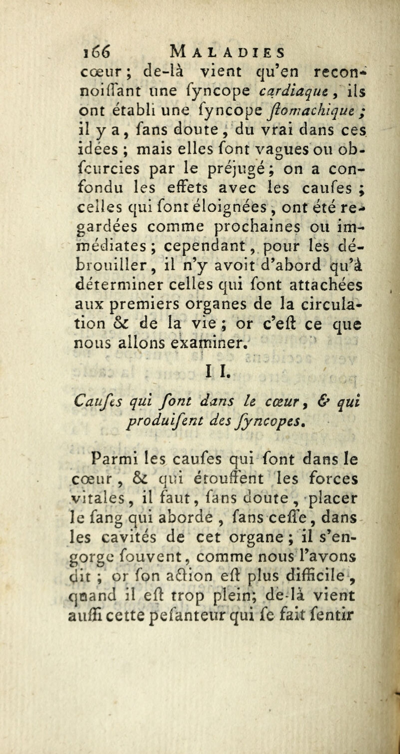 cœur ; de-là vient qu’en recon* noilTant une fyncope cardiaque, 'ûs ont établi une fyncope Jîomachique ; il y a, fans doute, du vrai dans ces idées ; mais elles font vagues ou ob- fcurcies par le préjugé; on a con- fondu les effets avec les caufes ; celles qui font éloignées, ont été re* gardées comme prochaines ou im- médiates ; cependant, pour les dé- brouiller, il n’y avoit d’abord qu’à déterminer celles qui font attachées aux premiers organes de la circula- tion & de la vie ; or c’eft ce que nous allons examiner. I I. Caufis qui font dans le cœur ^ & qui produifent des fyncopes. Parmi les caufes qui font dans le cœur, & qui étouffent les forces vitales, il faut, fans doute, placer le fang qui aborde , fans ceife, dans les cavités de cet organe ; il s’en- gorge fouvent, comme nous l’avons dit ; or fon aOion eft plus difficile , qoand il eft trop plein; de là vient aulîî cette pefanteur qui fe fait fentir