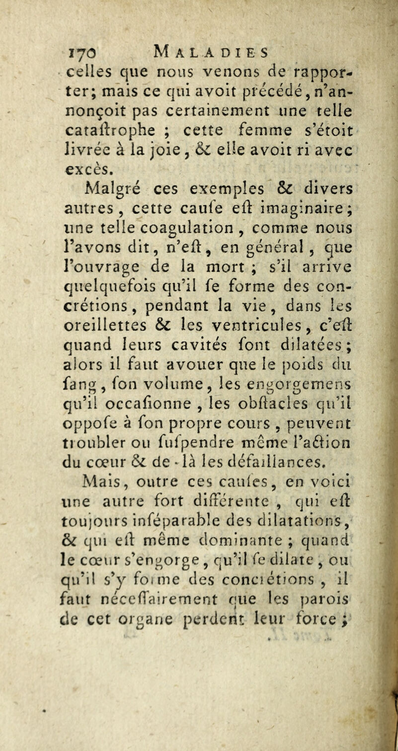 celles que nous venons de rappor- ter; mais ce qui avoir précédé,n’an- nonçoit pas certainement une telle cataftrophe ; cette femme s’étoit livrée à la joie, & elle avoit ri avec excès. Malgré ces exemples & divers autres, cette caufe eft imaginaire; une telle coagulation , comme nous l’avons dit, n’eft, en général, que l’ouvrage de la mort ; s’il arrive quelquefois qu’il fe forme des con- crétions, pendant la vie, dans les oreillettes & les ventricules, c’eü quand leurs cavités font dilatées; alors il faut avouer que le poids du fang, fon volume, les engorgemens qu’il occafionne , les obftacles qu’il oppofe à fon propre cours , peuvent troubler ou fulpendre même l’aélion du cœur ôi de - là les défaillances. Mais, outre ces caules, en voici une autre fort différente , qui eft toujours inféparable des dilatations, & qui elf même dominante ; quand le cœur s’engorge, qu’il fe dilate , ou qu’il s’y foi me des conci étions , il faut néceffairement que les parois de cet organe perdent leur force ;