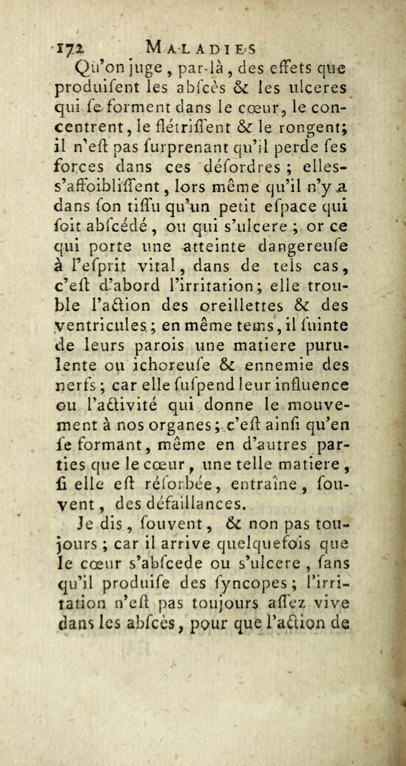 Qii’on juge , par-là , des elFets que produifent les abfcc's & les ulcérés qui feforment dans le cœur, le con- centrent, le flétriffent & le rongent; il n’eft pas furprenant qu’il perde fes forces dans ces défordres ; elles- s’aft'oibliffent, lors même qu’il n’y a dans fon tiffu qu’un petit efpace qui foit abfcédé, ou qui s’ulcere or ce qui porte une atteinte dangereufe à refprit vital, dans de tels cas, c’ell d’abord l’irritation; elle trou- ble l’aâion des oreillettes Sc des ventricules; en même teins, il fuinte de leurs parois une matière puru- lente ou ichoreufe & ennemie des nerfs ; car elle fufpend leur influence ou l’adivité qui donne le mouve- ment à nos organes; c’efl ainfi qu’en fe formant, même en d’autres par- ties que le cœur, une telle matière , fi elle efl: rélorbée, entraîne, fou- vent, des défaillances. Je dis, fouvent, & non pas tou- jours ; car il arrive quelquefois que le cœur s’abfcede ou s’ulcere , fans qu’il produife des fyncopes ; l’irri- tation n’eft pas toujours aflêz vive dans les abfcès, pour que l’aétion de 4