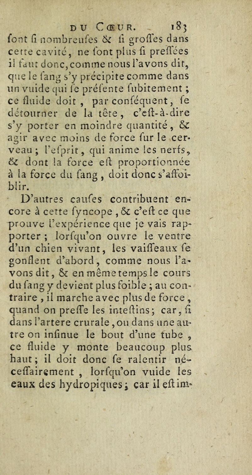 DU Cœur. 185 font fi nombreufes 6i li grofles dans cette cavité, ne font plus fi preflees il faut donc,comme nous Tavons dit, que le fang s’y précipite comme dans un vuide qui le préfente fubitement ; ce fluide doit, par conféquent, fe détourner de la tête, c’cfl-à-dire s’y porter en moindre quantité, & agir avec moins de force fur le cer- veau ; l’efprit, qui anime les nerfs, ëc dont la force e!l proportionnée à la force du fang , doit donc s’affai- blir. D’autres caufes contribuent en- core à cette fyncope , & c’eft ce que prouve l’expérience que je vais rap- porter; lorfqu’on ouvre le ventre d’un chien vivant, les vaiffeaux fe gonflent d’abord, comme nous l’a- vons dit, & en même temps le cours du fang y devient plus foibie ; au con- traire , il marche avec plus de force, quand on preffe les inteftins; car, fî dans l’artere crurale,ou dans une au- tre on infinue le bout d’une fube , ce fluide y monte beaucoup plus haut ; il doit donc fe ralentir né- ceffairsment , lorfqu’on vuide les eaux des hydropiques; car il effim-