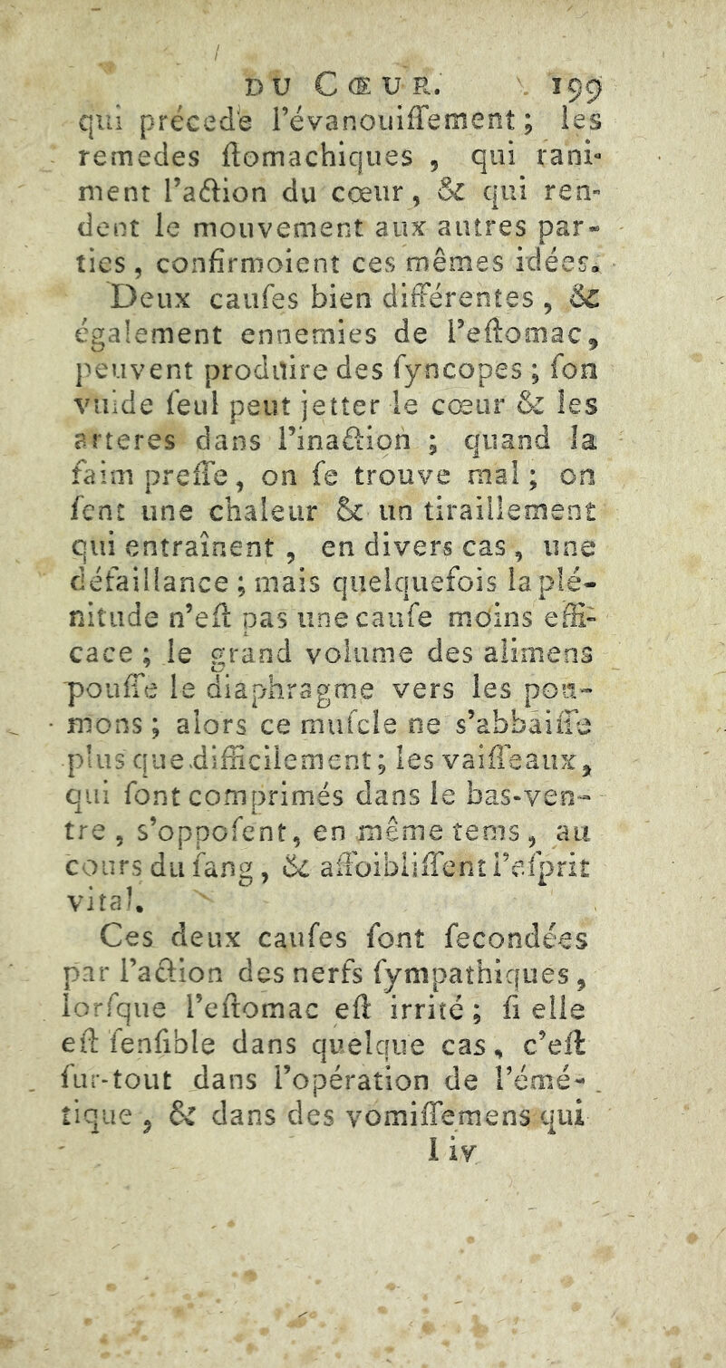 qui précédé révanoiiiffement ; les remedes ftomachiques , qui rani- ment l’aélion du cceur, & qui ren- dent le mouvement aux autres par- ties , confirrooient ces mêmes idées» Deux caiifes bien diiFérentes , ÔC également ennemies de l’eftomac, jîeuvent produire des fyncopes ; Ton vuide feul peut jetter le cœur & les arteres dans i’inaôioh ; quand la faimprefTe, on fe trouve mal; on fent une chaleur & un tiraillement qui entraînent, en divers cas , une défaillance ; mais quelquefois la plé- nitude n’eü pas unecanfe moins effi- cace ; le grand volume des alimens pouffe le diaphragme vers les poit- mons ; alors ce mufcle ne s’abbaiffe plus quedifficiiement; les vaiffeaux, qui font comprimés dans le bas-ven- tre , s’oppofent, en même tems, au cours du fang, ëz affoibiiffent i’efprit vital. Ces deux caufes font fécondées par l’acfion des nerfs fympaîhiques, lorfque l’eftomac eff irrité ; fi elle eff fenfible dans quelque cas, c’ell fur-tout dans l’opération de l’émé- . tique J dans des vomiffemens qui 1 iv