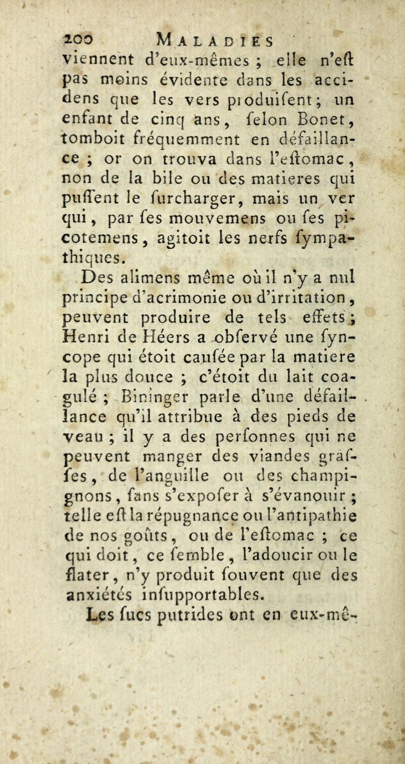 viennent d’eux-mêmes ; elle n’eft pas moins évidente dans les aeci- dens que les vers pioduifent; un enfant de cinq ans, félon Bonet, tomboit fréquemment en défaillan- ce ; or on trouva dans l’eftomac, non de la bile ou des matières qui puffent le furcharger, mais un ver qui, par fes mouvemens ou fes pi- cotemens, agitoit les nerfs fympa- thiques. Des alimens même où il n’y a nul principe d’acrimonie ou d’irritation , peuvent produire de tels effets,; Henri de Héers a obfervé une fyn- cope qui étoit cauféepar la matière la plus douce ; c’étoit du lait coa- gulé ; Bininger parle d’une défail- lance qu’il attribue à des pieds de veau ; il y a des perfonnes qui ne peuvent manger des viandes graf- les, de l’anguille ou des champi- gnons , fans s’expofer à s’évanouir ; telle cft la répugnance ou l’antipathie de nos goûts, ou de l’eftomac ; ce qui doit, ce fernble , l’adoucir ou le flater, n’y produit fouvent que des anxiétés infupportables. Les fucs putrides ont en cux-mê-