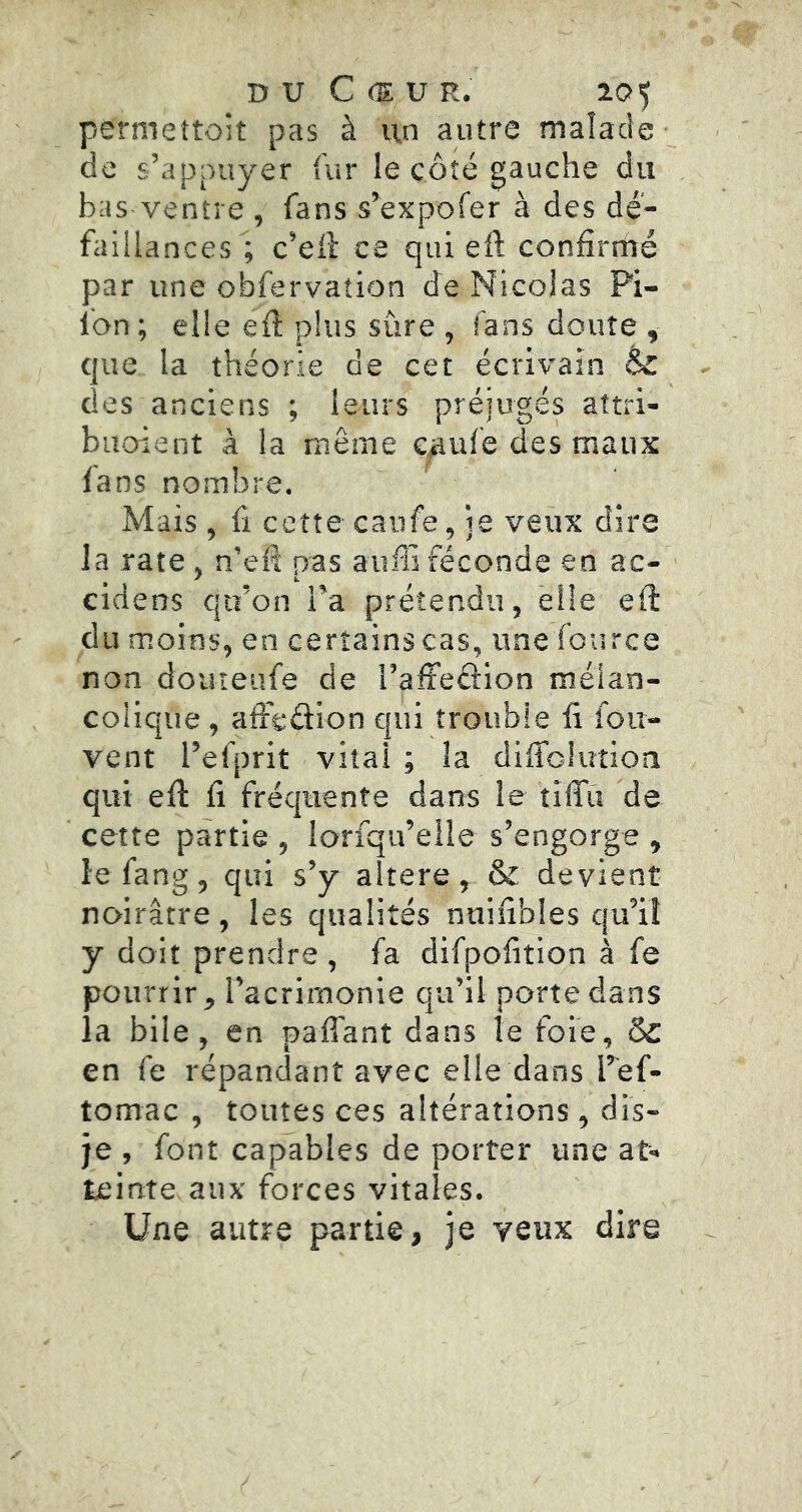 permettolt pas à un autre malade de s’appuyer fur le côté gauche du bas ventre , fans s’expofer à des dé- faillances; c’ell ce qui eft confirmé par une obfervation de Nicolas Pi- lon ; elle eû plus sûre , fans doute , que la théorie de cet écrivain & des anciens ; leurs préjugés aftri- buoient à la même c^ufe des maux fans nombre. Mais, fi cette caufe, ie veux dire la rate, n’efi pas aufli féconde en ac- cidens qu’on Ta prétendu, elle eft du moins, en certains cas, une fource non doiueufe de l’alfeâion mélan- colique , afteélion qui trouble fi fou- vent l’efprit vital ; la diffolution qui ell fi fréquente dans le tififii de cette partie , lorfqu’elle s’engorge , le fang, qui s’y altéré, & devient noirâtre , les qualités nuifibles qu’il y doit prendre , fa difpofition à fe pourrir, l’acrimonie qu’il porte dans la bile, en paffant dans le foie, & en fe répandant avec elle dans Tef- tomac , toutes ces altérations, dis- je , font capables de porter une at- teinte aux forces vitales. Une autre partie, je veux dire