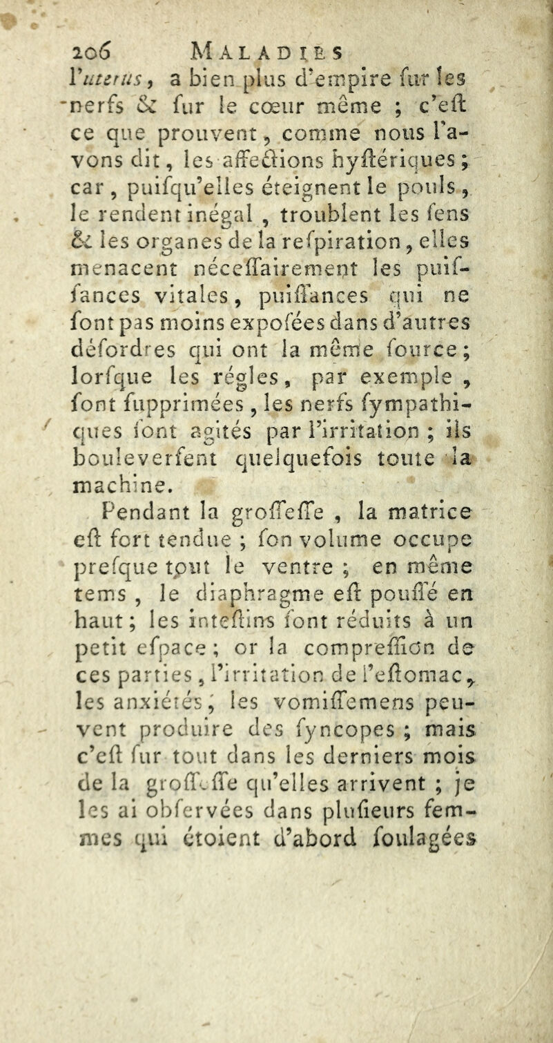 Vutitiis, a bien plus d’empire fur les 'nerfs & fur le cœur même ; c’eft ce que prouvent, comme nous l'a- vons dit, les affedions hyilériques ; car , puifqu’elles éteignent le pouls , le rendent inégal , troublent les fens &i les organes de la refpiration, elles menacent néceffairemept les puif- fances vitales, puiô'ances qui ne font pas moins expofées dans d’autres défordres qui ont la môme fource ; lorfque les régies, par exemple , font fupprimées , les nerfs fympathi- ques font agités par rirritation ; ils bouleverfent quelquefois toute la machine. Pendant la groffelTe , la matrice eft fort tendue ; fon volume occupe prefque tput le ventre; en même tems , le diaphragme elî poufi'é en haut; les intefllns font réduits à un petit efpace; or la compreffion de ces parties , l’irritation de i’eftomac^ les anxiétés^ les vomiffemens peu- vent produire des fyncopes ; mais c’eft fur tout dans les derniers mois de la groflf.fl'e qu’elles arrivent ; je les ai obfervées dans plufieurs fem- mes qui étoient d’abord foulagées