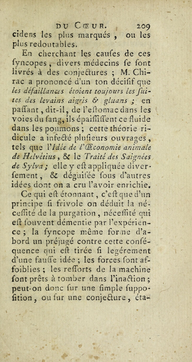 cidens les plus marqués , ou les plus redoutables. En cherchant les caufes de ces fyncopes , divers médecins fe font livrés à des conjeftures ; M. Chi- rac a prononcé d’un ton décifif que Us defaïllanciS éto 'unt toujours Us fui- tes des levains aigris & gluans j en paiTant, dit-il, de l’edomac dans les voies du fang,ils épaifiiffent ceiluide dans les poumons ; cette théorie ri- dicule a infefté plufieurs ouvrages , tels que Vidée de T (Economie animale de Helvétius , & le Traité des Saignées, de Sylva ; elle y ed appliquée diver* fement, & dégiiliée fous d^autres idées dont on a cru l’avoir enrichie. Ce qui eft étonnant, c’ed que d’un principe ü frivole on déduit la né- ceffité de la purgation , néceffité qui ed fouvent démentie par l’expérien- ce ; la fyncope même forme d’a- bord un préjugé contre cette confé- quence qui eft tirée fi légèrement d’une fauffe idée ; les forces font af- foiblies ; les refforts de la machine font prêts à tomber dans l’inaftion; peut-on donc fur une fimple fuppo- fition, ou fur une conjeêlure, éta-