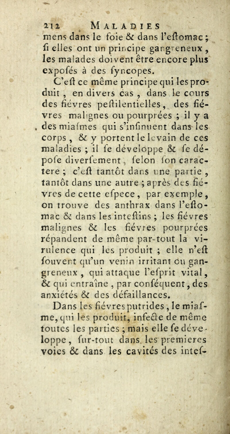 mens dans le foie & dans l’eftomac; fl elles ont iin principe gangreneux , les malades doivent être encore plus expofés à des fyncopes. C’eft ce même principe cjui les pro- duit , en divers cas , dans le cours des fièvres peflilentielles, des fiè- vres malignes ou pourprées ; il y a , desmiafmes qui s’infinuent dans les corps , & y portent le levain de ces maladies ; il fe développe & fe dé- pofe diverfement, félon fon carac- tère ; c’efl tantôt dans une partie , tantôt dans une autre ; après des fiè- vres de cette efpece , par exemple, on trouve des anthrax dans l’eflo- mac & dans les inteflins ; les fièvres malignes &c les fièvres pourprées répandent de même par-tout la vi- rulence qui les produit ; elle n’efl fouvent qu’un venin irritant du gan- greneux, qui attaque l’efprit vital, & qui entraîne , par conféquent, des anxiétés & des défaillances. Dans les fièvres putrides , le miaf- me, qui les produit, infecle de même toutes les parties ; mais elle fe déve- loppe, fur-tout dans, les premières voies & dans les cavités des intef-