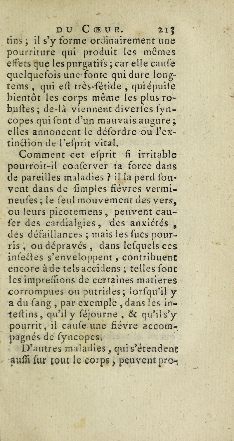 DU C (E U R. 215 tins ; il s’y forme ordinairement une pourriture qui produit les mêmes effets que les purgatifs ; car elle caufe quelquefois une fonte qui dure long- tems , qui efl: très-fétide , quiépuife bientôt les corps même les plus ro- bulles; de-là viennent diverfes fyn- copes qui font d’un mauvais augure ; elles annoncent le délordre ou l’ex- tinclion de l’efprit vital. Comment cet efprit fi irritable pourroit-il conferver la force dans de pareilles maladies ? il la perd fou- vent dans de fimples fièvres vermi- neufes ; le feul mouvement des vers, ou leurs picotemens , peuvent cau- fer des cardialgies, 'des anxiétés , des défaillances ; mais les fucs pour- ris , ou dépravés , dans lefquels ces infefles s’enveloppent, contribuent encore à de tels accidens ; telles font les imprelfions de certaines matières corrompues ou putrides; lorfqu’il y a du fang , par exemple , dans les in- tellins, qu’il y féjourne , 6l qu’sls’y pourrit, il caufe une fièvre accom- pagnés de fyncopes. D’autres maladies, qui s’étendent aufii fur tout le corps, peuvent pro«