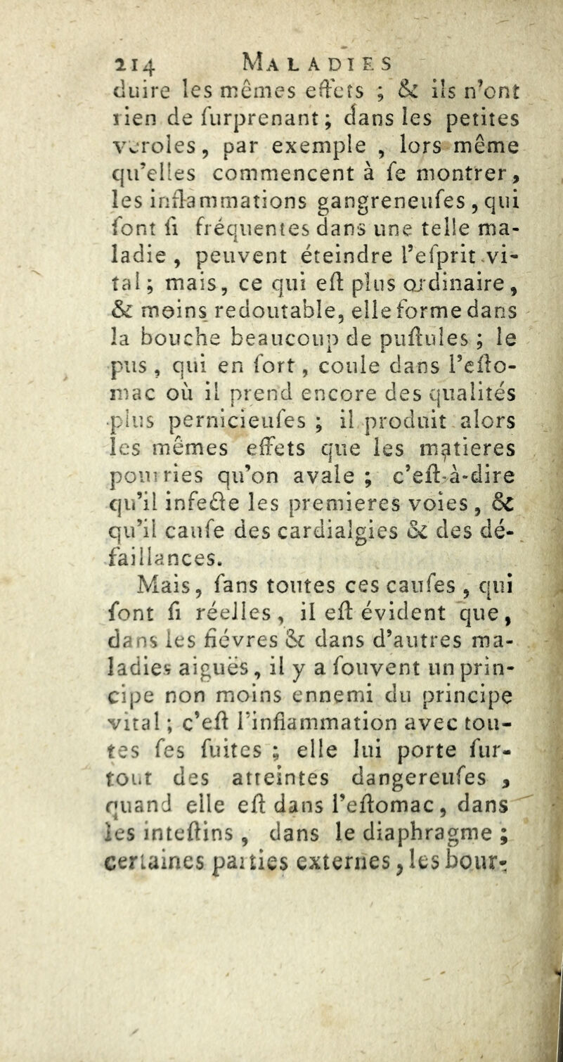 cluire les mêmes effets ; & ils n’ont lien de furprenant ; dans les petites veroies, par exemple , lors même qu’elles commencent à fe montrer, les inflammations gangreneufes , qui font fi fréquentes dans une telle ma- ladie , peuvent éteindre l’efprit .vi- tal; mais, ce qui efl plus ojdinaire, & moins, redoutable, elle forme dans la bouche beaucoup de puftules ; le pus , qui en fort, coule dans l’efio- luac où il prend encore des qualités plus pernicieufes ; il produit alors les mêmes effets que les matières pouiries qu’on avale; c’eftTà-dire qu’il infeêle les premières voies, Sc qu’il caufe des cardialgies des dé- faillances. Mais, fans toutes ces caufes , qui font fi réelles, il efl: évident que, dans les fièvres Sc dans d’autres ma- ladies aiguës, il y a fouvent un prin- cipe non moins ennemi du principe vital ; c’eft l’inflammation avec tou- tes fes fuites ; elle lui porte fur- tout des atteintes dangereufes , quand elle efl: dans l’effomac, dans les inteflins , dans le diaphragme ; certaines patties externes ^ les boiir-