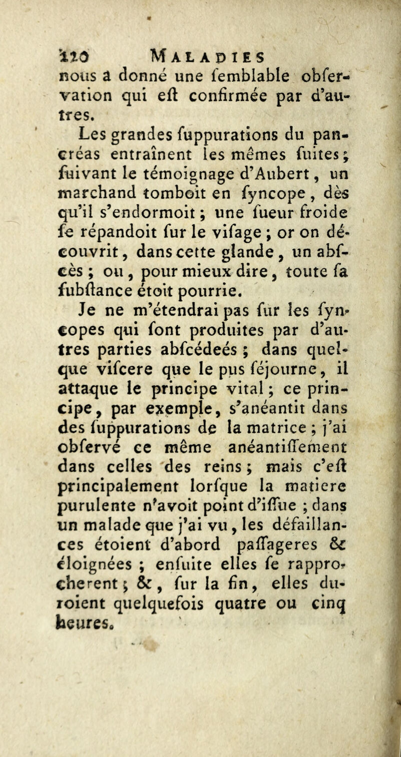 nous a donné une femblable obfer- vation qui eft confirmée par d’au- tres. Les grandes fuppurations du pan- créas entraînent les mêmes fuites; fuivant le témoignage d’Aubert, un marchand tomboit en fyncope , dès qu’il s’endormoit ; une Tueur froide fe répandoit fur le vifage ; or on dé- couvrit, dans cette glande, un abf- cès ; ou, pour mieux dire, toute fa fubftance étoit pourrie. Je ne m’étendrai pas fur les fym copes qui font produites par d’au- tres parties abfcédeés ; dans quel- que vifcere que le pus féjourne, il attaque le principe vital ; ce prin- cipe, par exemple, s’anéantit dans des fuppurations de la matrice ; j’ai obfervé ce même anéantiffement dans celles des reins ; mais c’eft principalement lorfque la matière purulente n'avoit point d’ifTue ;dans un malade que j’ai vu, les défaillan- ces étoient d’abord pafTageres & éloignées ; enfuite elles fe rappro? cherent ; &, fur la fin, elles du- ïoient quelquefois quatre ou cinq heures.