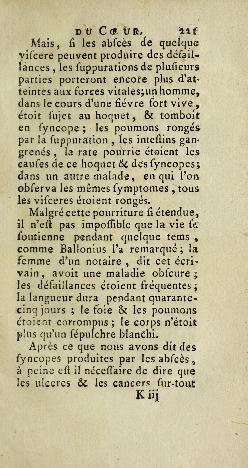 DU C <E ÜR, ilf' Mais, Il les abfcès de quelque yifcere peuvent produire des défail- lances , les fuppurations de plufieurs parties porteront encore plus d’at- teintes aux forces vitalesiun homme, dans le cours d’une fièvre fort vive , étoit fujet au hoquet, & tomboit en fyncope ; les poumons rongés par la fuppurâtion , les intefïins gan- grenés , la rate pourrie étoient les caufes de ce hoquet 6c des fyncopes; dans un autre malade, en qui l’on obferva les mêmes fymptomes , tous les vifceres étoient rongés. Malgré cette pourriture fi étendue, il n’eft pas impoffible que la vie fc foutienne pendant quelque tems , comme Ballonius l’a remarqué ; la femme d’un notaire , dit cet écri- vain , avoir une maladie obfcure ; les défaiilances étoient fréquentes j la langueur dura pendant quarante- cinq jours ; le foie Ôc les poumons étoient corrompus ; le corps n’étoit plus qu’un fépulchre blanchi. Après ce que nous avons dit des fyncopes produites par les abfcès, à peine efi il néceflaire de dire que les ulcérés 6c les cancers fur-tout