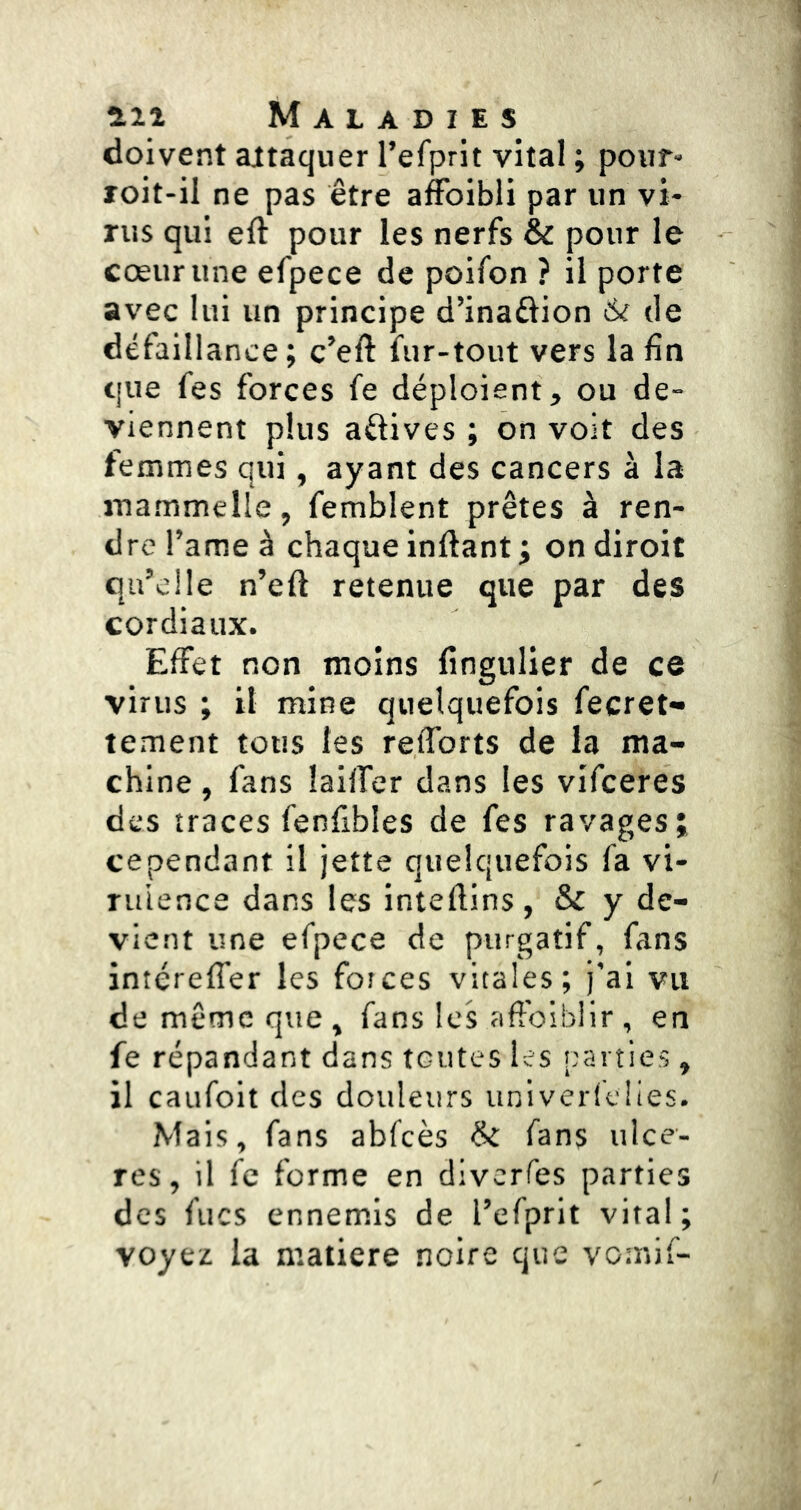 doivent attaquer refprit vital ; pour- roit-il ne pas être affoibli par un vi- rus qui eft pour les nerfs & pour le cœur une efpece de poifon ? il porte avec lui un principe d’inafiion de défaillance; c’eft fur-tout vers la fin que fes forces fe déploient, ou de- viennent plus aftives ; on voit des femmes qui, ayant des cancers à la mammelle, femblent prêtes à ren- dre Tame à chaque inftant ; on diroit qu’elle n’eft retenue que par des cordiaux. Effet non moins fingulier de ce virus ; il mine quelquefois fecret*» tement tous les refforts de la ma- chine , fans îailfer dans les vifceres des traces fenfibles de fes ravages; cependant il jette quelquefois fa vi- Tuience dans les inteftins, & y de- vient une efpece de purgatif, fans intéreffer les forces vitales; j’ai vu de même que, fans les aftbibiir , en fe répandant dans toutes les parties, il caufoit des douleurs univerfeües. Mais, fans abfcès &: fans ulcé- rés, il fc forme en diverfes parties des flics ennemis de l’efprit vital; voyez la matière noire que vomif-