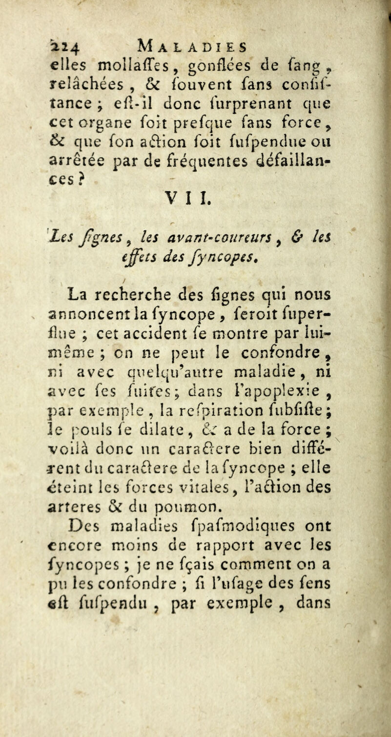 elles moliaffes, gonflées de fang , relâchées , & fouvent fans confif- tance ; efl-il donc furprenant que cet organe foit prefque fans force, & que fon aéfion foit fufpendue ou arrêtée par de fréquentes défaillan- ces ? V I I. 'Les fgnes, les avant-coureurs , & les effets des fyncopes, La recherche des Agnes qui nous annoncent la fyncope , feroit fiiper- flue ; cet accident fe montre par lui- même ; on ne peut le confondre, ri avec quelqu’autre maladie, ni avec fes fuifcs; dans l’apoplexie, par exemple , la refplraîion fubfifte; le pouls fe dilate , & a de la force ; voilà donc un caraéfere bien diffc- TCnt du caraéiere de lafyncope ; elle éteint les forces vitales, l’aélion des arteres & du poumon. Des maladies fpafmodiques ont encore moins de rapport avec les fyncopes ; je ne fçais comment on a pu les confondre ; fl l’iifage des fens «fl fufpendu , par exemple , dans