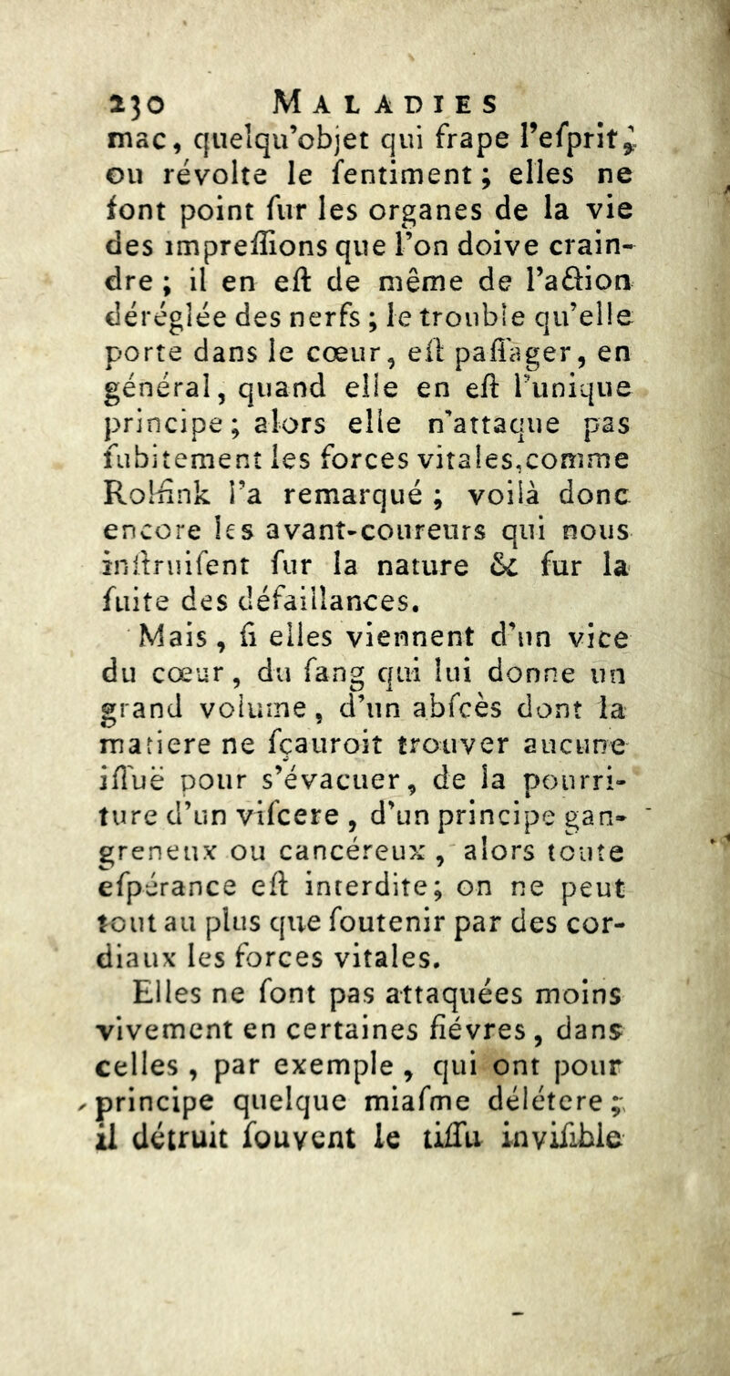 mac, quelqu’objet qui frape l’efprit^ ou révolte le fentiment ; elles ne font point fur les organes de la vie des impreffions que l’on doive crain- dre ; il en eft de même de l’aâion déréglée des nerfs ; le troubie qu’elle porte dans le cœur, eft pafl'ager, en général, quand elle en eft l’unique principe ; alors elle n’attaque pas fubitement les forces vitales,comme Rolftnk l’a remarqué ; voilà donc encore les avant-coureurs qui nous inilruifent fur la nature & fur la fuite des défaillances. Mais, fi elles viennent d’un vice du cœur, du fang qui lui donne un grand volume, d’un abfcès dont la matière ne fçauroit trouver aucune iftuë pour s’évacuer, de la pourri- ture d’un vifcere , d’un principe gan- greneux ou cancéreux , alors toute efpérance eft interdite; on ne peut tout au plus que foutenir par des cor- diaux les forces vitales. Elles ne font pas attaquées moins vivement en certaines fièvres, dans celles , par exemple , qui ont pour ^principe quelque miafme délétère;:, il détruit fbuvcnt le liiTu invifible