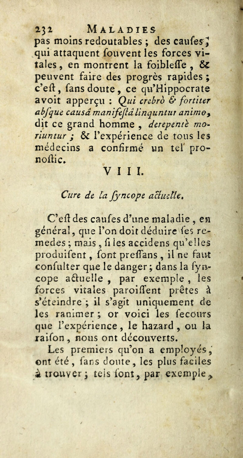 pas moins redoutables ; des caufesj qui attaquent fouvent les forces vi- tales , en montrent la foibleffe , & peuvent faire des progrès rapides ; c’eft, fans doute, ce qu’Hippocrate avoit apperçu ; Q^ui crzbrb & former abfquc causa manifcjlâllnquntur anime, dit ce grand homme , derepent'e mo- riuntur ; & l’expérience de tous les médecins a confirmé un tel' pro- nofîic. VIII. Cure de ta fyncope aciudle, C’eft des caufes d’une maladie, en général, que l’on doit déduire fes re- medes ; mais , fi les accidens qu’elles produifent, font preflans , il ne faut confulter que le danger ; dans la fyn- cope aftuelle , par exemple , les forces vitales paroifTent prêtes à s’éteindre ; il s’agit uniquement de les ranimer ; or voici les fecours que l’expérience, le bazard , ou la raifon , nous ont découverts. Les premiers qu’on a employés, ont été, fans doute, les plus faciles â trouveri tels font, par exemple.