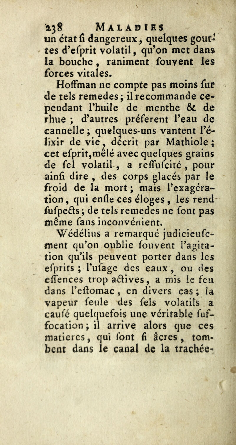 un état fi dangereux, quelques gout- tes d’efprit volatil, qu’on met dans la bouche, raniment fouvent les forces vitales. Hoffman ne compte pas moins fur de tels remedes ; il recommande ce- pendant l’huile de menthe & de rhue ; d’autres préfèrent l’eau de cannelle ; quelques-uns vantent l’é- lixir de vie, décrit par Mathiole ; cet efprit,mêlé avec quelques grains de fel volatil , a reffufcité , pour ainfi dire , des corps glacés par le froid de la mort ; mais l’exagéra- tion , qui enfle ces éloges , les rend Aifpeûs; de tels remedes ne font pas même fans inconvénient. Wédélius a remarqué judicieufe- ment qu’on oublie fouvent l’agita- tion qu’ils peuvent porter dans les efprits ; l’ufage des eaux, ou des effences trop affives, a mis le feu dans l’eftomac , en divers cas ; la vapeur feule des fels volatils a caufé quelquefois une véritable fuf- focation ; il arrive alors que ces matières, qui font fi âcres, tom- bent dans le canal de la trachée-