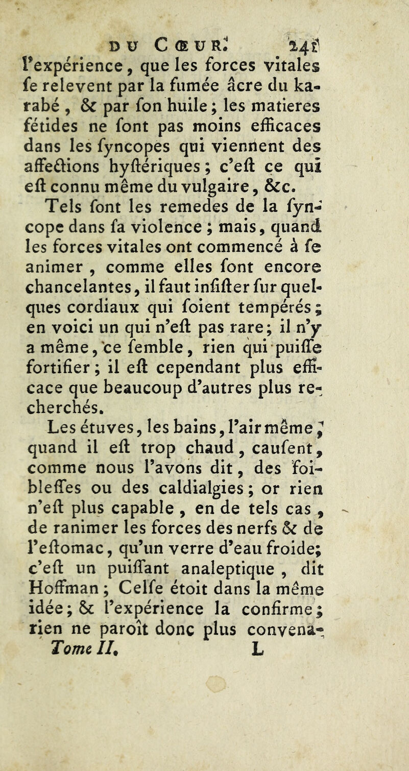 Pexpérience, que les forces vitales fe relevent par la fumée âcre du ka- rabé , & par fon huile ; les matières fétides ne font pas moins efficaces dans les fyncopes qui viennent des affeûions hyftériques ; c’eft ce qui eft connu même du vulgaire, &c. Tels font les remedes de la fyn- cope dans fa violence ; mais, quand les forces vitales ont commencé à fe animer , comme elles font encore chancelantes, il faut infifter fur quel- ques cordiaux qui foient tempérés ; en voici un qui n’eft pas rare; il n’y a même,'ce femble, rien qui puiffe fortifier ; il eft cependant plus effi- cace que beaucoup d’autres plus re- cherchés. Les étuves, les bains, l’air même ^ quand il eft trop chaud, caufent, comme nous l’avons dit, des foi- bleffes ou des caldialgies ; or rien n’eft plus capable , en de tels cas, de ranimer les forces des nerfs 5c de l’eftomac, qu’un verre d’eau froide; c’eft un puiffant analeptique , dit Hoffman ; Celfe étoit dans la même idée;&c l’expérience la confirme; rien ne paroît donc plus convena- Tome II, L