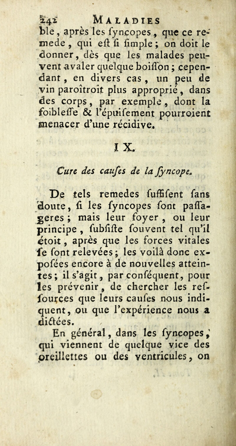 ble, après les fy ncopes, qu« ce re- mede , qui eft fi fîmple ; on doit le donner, dès que les malades peu- vent avaler quelque boiffon ; cepen- dant , en divers cas , un peu de vin paroîtroît plus approprié, dans des corps, par exemple, dont la foiblelTe & répitiferoent pourroient snenacer d’une récidive. l X, Cure des caufes de la Jyncope, De tels remedes fufSfent fans doute, fi les fyncopes font pafla- ^eres ; mais leur foyer , ou leur principe , fubfifte fouvent tel qu’il étoit, après que les forces vitales fe font relevées ; les voilà donc ex- pofées encore à de nouvelles attein- tes; il s’agit, par conféquent, pour les prévenir , de chercher les ref- fources que leurs caufes nous indi- quent , ou que l’expérience nous a diélées. En général, dans les fyncopes qui viennent de quelque vice des .oreillettes ou des ventricules, on