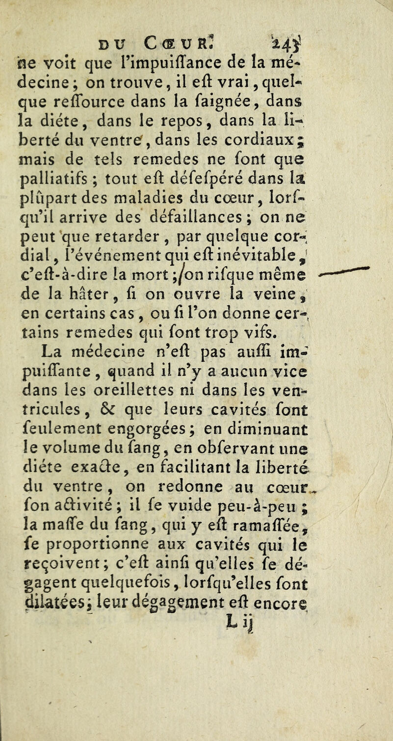 DU C <E U RÎ i4ÿ he voit que l’impuiffance de la mé- decine ; on trouve, il eft vrai, quel- que reflburce dans la faignée, dans la diète, dans le repos, dans la li- berté du ventre^,dans les cordiaux; mais de tels remedes ne font que palliatifs ; tout eft défefpéré dans la plupart des maladies du cœur, lorf- qu’il arrive des défaillances; on ne peut 'que retarder , par quelque cor- dial , l’événement qui eft inévitable ^ c’eft-à-dire la mort ;/on rifque même de la hâter, fi on ouvre la veine, en certains cas, ou fi l’on donne cer- tains remedes qui font trop vifs. La médecine n’eft pas aufli im- puiflante , quand il n’y a aucun vice dans les oreillettes ni dans les ven- tricules , & que leurs cavités font feulement engorgées; en diminuant le volume du fang, en obfervant une diète exacte, en facilitant la liberté du ventre, on redonne au cœur^ fon activité ; il fe vuide peu-à-peu ; la malTe du fang, qui y eft ramalTée, fe proportionne aux cavités qui le reçoivent; c’eft: ainfi qu’elles fe dé- gagent quelquefois, lorfqu’elles font dilatées; leur dégagement eft encore