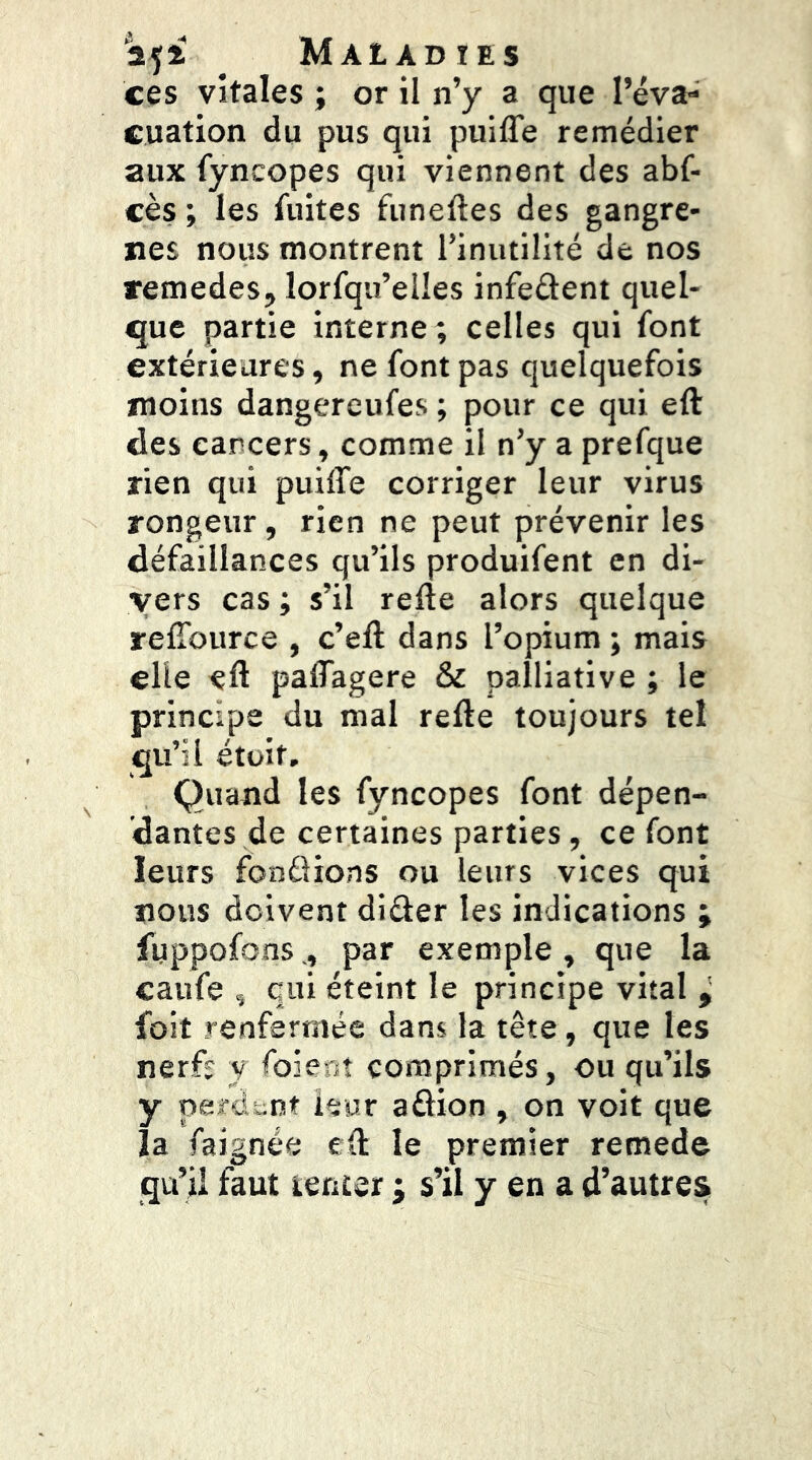 25* . Maladies ces vitales ; or il n’y a que l’éva- cuation du pus qui puifTe remédier aux fyncopes qui viennent des abf- cès ; les fuites funeftes des gangre- nés nous montrent l’inutilité de nos remedes, lorfqu’elles infeâent quel- que partie interne; celles qui font extérieures, ne font pas quelquefois moins dangereufes ; pour ce qui eft des cancers, comme il n’y a prefque rien qui puiffe corriger leur virus rongeur, rien ne peut prévenir les défaillances qu’ils produifent en di- vers cas ; s’il refte alors quelque refîburce , c’eft dans l’opium ; mais elle eft paftagere & palliative ; le principe du mal refte toujours tel qu’il étüit. Quand les fyncopes font dépen- dantes de certaines parties, ce font leurs fonélions ou leurs vices qui nous doivent diâer les indications ; fuppofonspar exemple , que la caufe , qui éteint le principe vital ^ foit renfermée dam la tête, que les nerfï y foienî comprimés, ou qu’ils y perdent leur aûion , on voit que la faignée eft le premier remede qu’il faut tenter ; s’il y en a d’autres