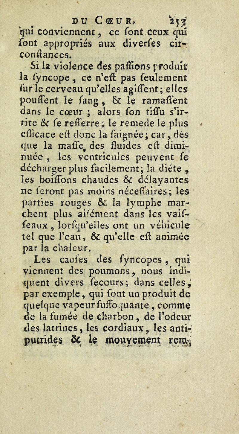 qwî conviennent, ce font ceux qui font appropriés aux diverfes cir- conftances. Si la violence des paflions produit la fyncope, ce n’eft pas feulement fur ie cerveau qu’elles agiffent; elles pouffent le fang, & le ramaffent dans le cœur ; alors fon tiffu s’ir- rite & fe refferre; le remede le plus efficace eft donc la faignée; car,,dès que la maffe, des fluides eft dimi- nuée , les ventricules peuvent fe décharger plus facilement; la diète , les boiffons chaudes & délayantes ne feront pas moins néceffaires; les parties rouges & la lymphe mar- chent plus aifément dans les vaif- feaux , lorfqu’elles ont un véhicule tel que l’eau, & qu’elle eft animée par la chaleur. Les caufes des fyncopes, qui viennent des poumons, nous indi- quent divers fecours; dans celles,' par exemple, qui font un produit de quelque vapeur fuffoquante, comme de la fumée de charbon, de l’odeur des latrines, les cordiaux, les anti-i putrides & le^ mouvement rem^