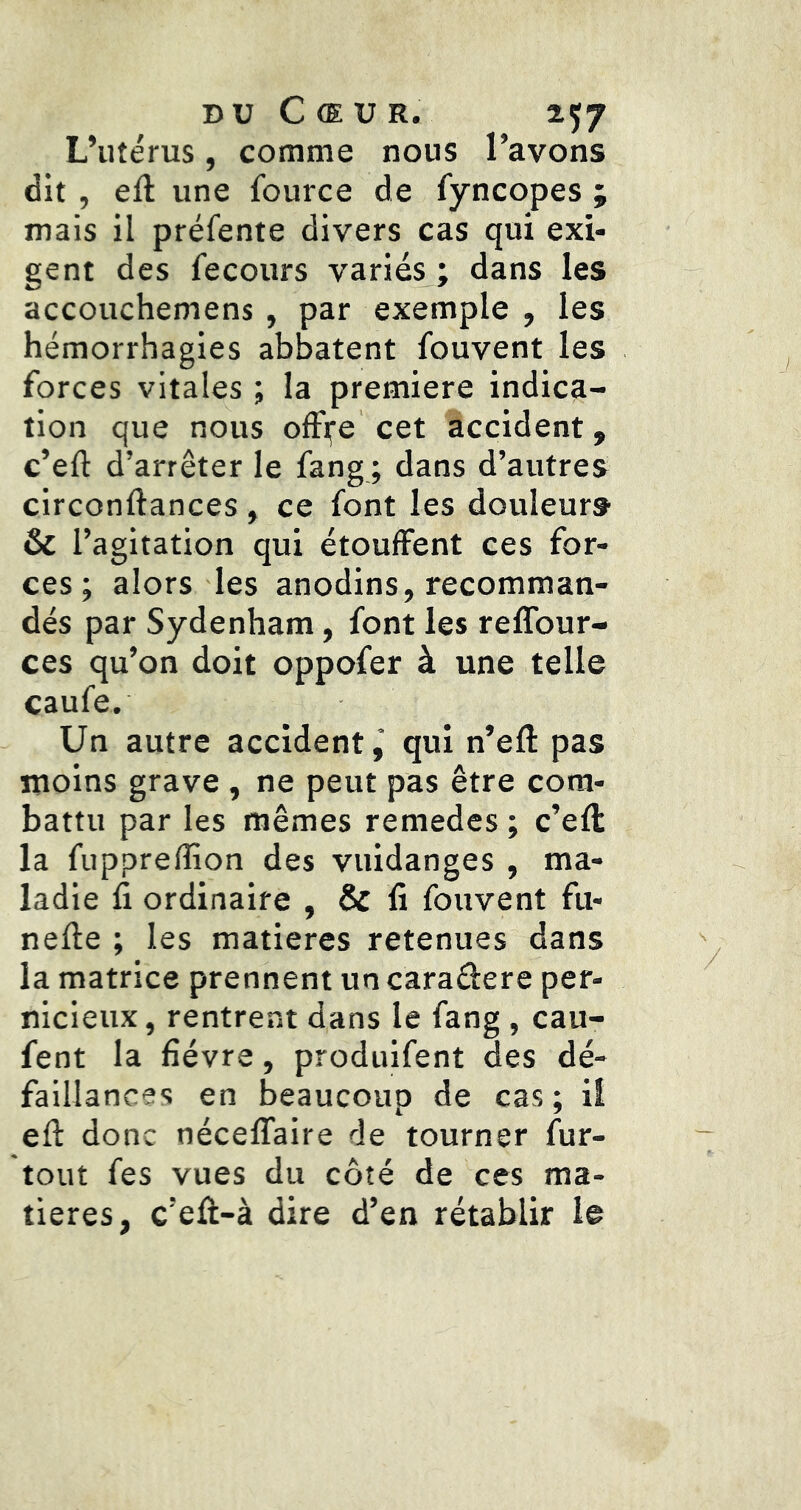 DU Cœur. 257 L’utérus, comme nous l’avons dit , efl une Iburce de fyncopes ; mais il préfente divers cas qui exi- gent des fecours variés ; dans les accouchemens, par exemple , les hémorrhagies abbatent fouvent les forces vitales ; la première indica- tion que nous ofF^e cet accident, c’eft d’arrêter le fang ; dans d’autres circonftances , ce font les douleurs & l’agitation qui étouffent ces for- ces ; alors les anodins, recomman- dés par Sydenham, font les reffour- ces qu’on doit oppofer à une telle caufe. Un autre accident,* qui n’efl: pas moins grave, ne peut pas être com- battu par les mêmes remedes ; c’efl la fupprefîîon des vuidanges , ma- ladie fi ordinaire , & fi fouvent fu- nefte ; les matières retenues dans la matrice prennent un caradere per- nicieux , rentrent dans le fang , cau- fent la fièvre, produifent des dé- faillances en beaucoup de cas; il eft donc néceffaire de tourner fur- tout fes vues du côté de ces ma- tières, c’efi-à dire d’en rétablir le