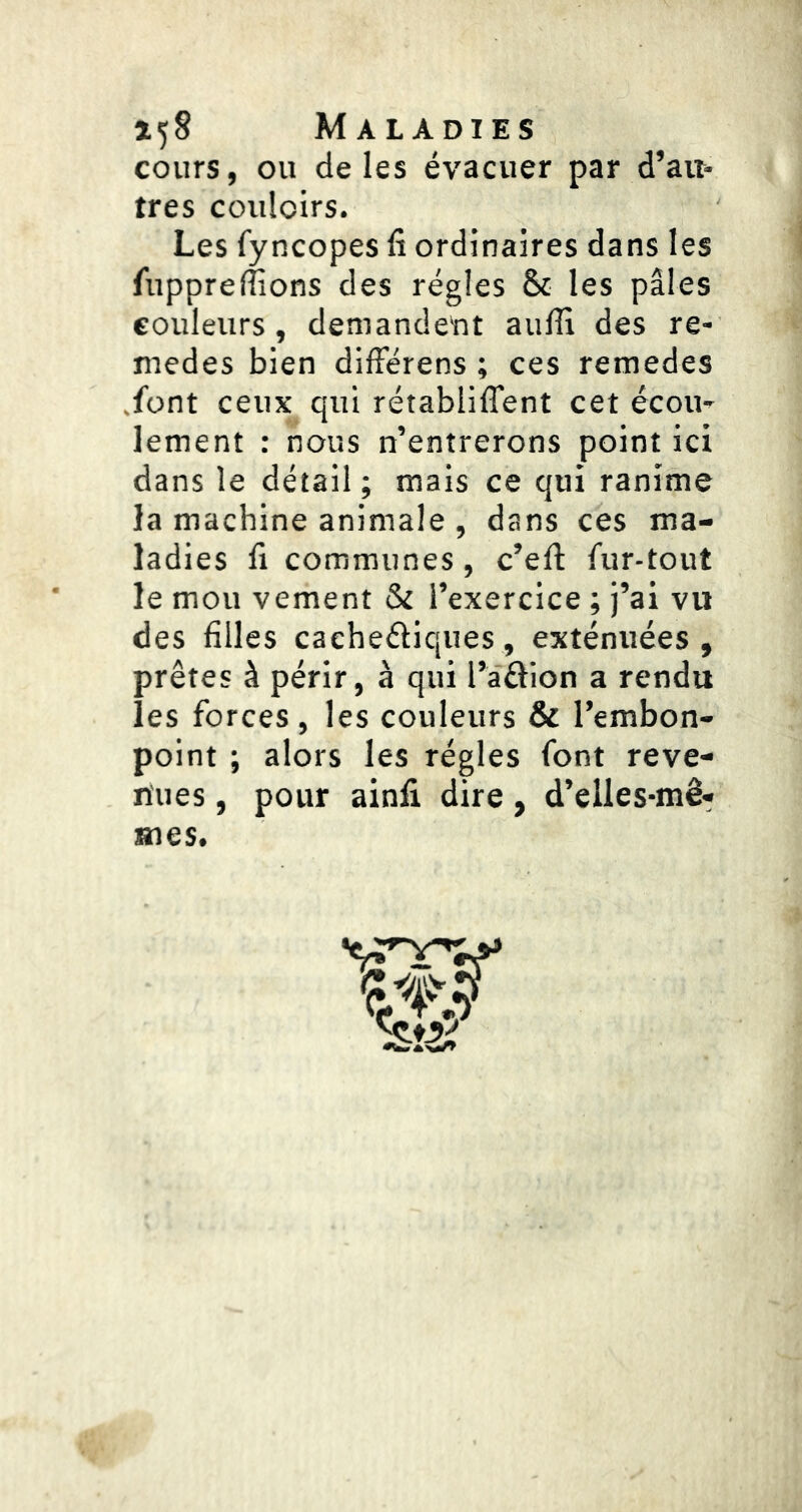 cours, ou de les évacuer par d’au- tres couloirs. Les fyncopes fi ordinaires dans les fuppreffions des régies & les pâles couleurs, demandent aulH des re- medes bien dilFérens ; ces remedes .font ceux qui rétabiiffent cet écou- lement : nous n’entrerons point ici dans le détail ; mais ce qui ranime la machine animale , dans ces ma- ladies fl communes, c’ell fur-tout le mou vement & l’exercice ; j’ai vu des filles caeheéliques, exténuées , prêtes à périr, à qui l’aélion a rendu les forces, les couleurs & l’embon- point ; alors les régies font reve- nues , pour ainfi dire, d’elles-mê- mes.